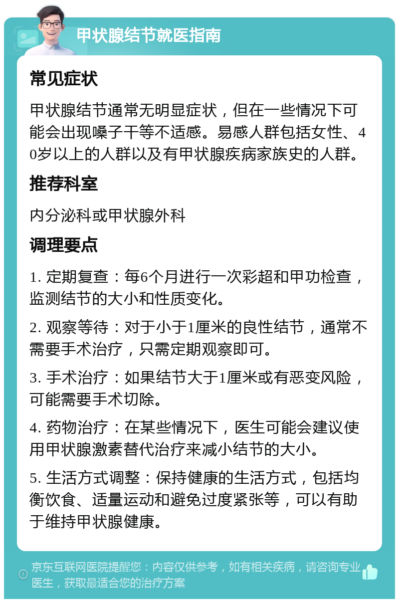 甲状腺结节就医指南 常见症状 甲状腺结节通常无明显症状，但在一些情况下可能会出现嗓子干等不适感。易感人群包括女性、40岁以上的人群以及有甲状腺疾病家族史的人群。 推荐科室 内分泌科或甲状腺外科 调理要点 1. 定期复查：每6个月进行一次彩超和甲功检查，监测结节的大小和性质变化。 2. 观察等待：对于小于1厘米的良性结节，通常不需要手术治疗，只需定期观察即可。 3. 手术治疗：如果结节大于1厘米或有恶变风险，可能需要手术切除。 4. 药物治疗：在某些情况下，医生可能会建议使用甲状腺激素替代治疗来减小结节的大小。 5. 生活方式调整：保持健康的生活方式，包括均衡饮食、适量运动和避免过度紧张等，可以有助于维持甲状腺健康。