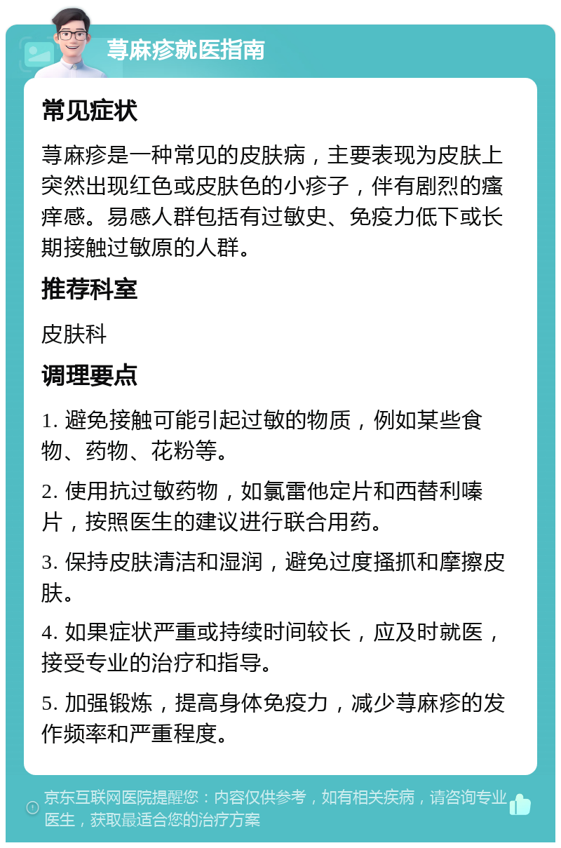 荨麻疹就医指南 常见症状 荨麻疹是一种常见的皮肤病，主要表现为皮肤上突然出现红色或皮肤色的小疹子，伴有剧烈的瘙痒感。易感人群包括有过敏史、免疫力低下或长期接触过敏原的人群。 推荐科室 皮肤科 调理要点 1. 避免接触可能引起过敏的物质，例如某些食物、药物、花粉等。 2. 使用抗过敏药物，如氯雷他定片和西替利嗪片，按照医生的建议进行联合用药。 3. 保持皮肤清洁和湿润，避免过度搔抓和摩擦皮肤。 4. 如果症状严重或持续时间较长，应及时就医，接受专业的治疗和指导。 5. 加强锻炼，提高身体免疫力，减少荨麻疹的发作频率和严重程度。