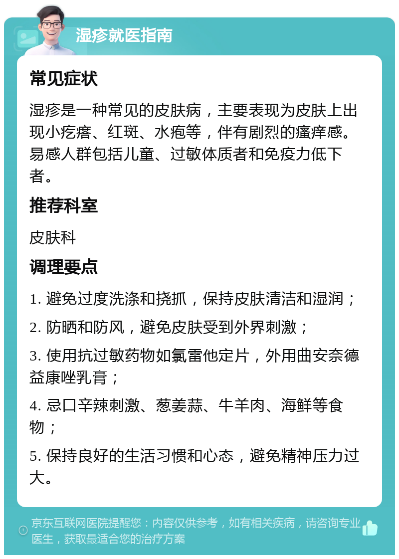 湿疹就医指南 常见症状 湿疹是一种常见的皮肤病，主要表现为皮肤上出现小疙瘩、红斑、水疱等，伴有剧烈的瘙痒感。易感人群包括儿童、过敏体质者和免疫力低下者。 推荐科室 皮肤科 调理要点 1. 避免过度洗涤和挠抓，保持皮肤清洁和湿润； 2. 防晒和防风，避免皮肤受到外界刺激； 3. 使用抗过敏药物如氯雷他定片，外用曲安奈德益康唑乳膏； 4. 忌口辛辣刺激、葱姜蒜、牛羊肉、海鲜等食物； 5. 保持良好的生活习惯和心态，避免精神压力过大。