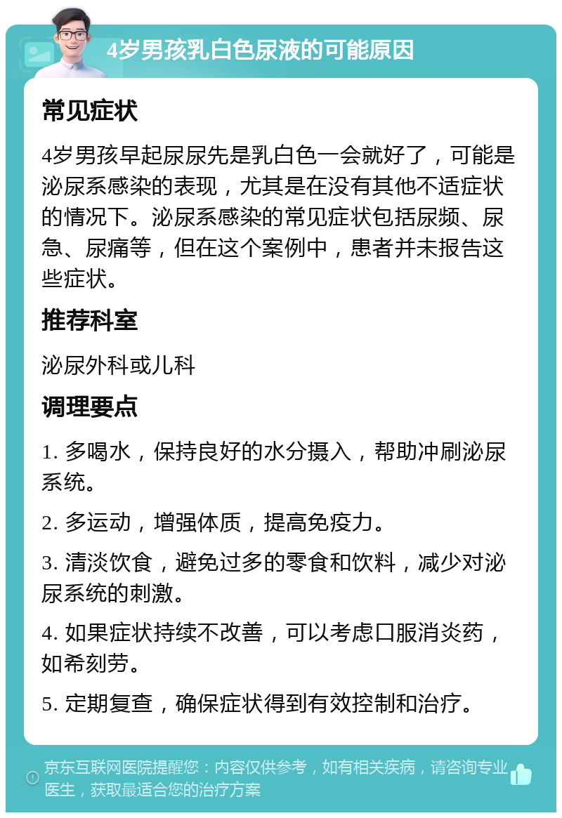 4岁男孩乳白色尿液的可能原因 常见症状 4岁男孩早起尿尿先是乳白色一会就好了，可能是泌尿系感染的表现，尤其是在没有其他不适症状的情况下。泌尿系感染的常见症状包括尿频、尿急、尿痛等，但在这个案例中，患者并未报告这些症状。 推荐科室 泌尿外科或儿科 调理要点 1. 多喝水，保持良好的水分摄入，帮助冲刷泌尿系统。 2. 多运动，增强体质，提高免疫力。 3. 清淡饮食，避免过多的零食和饮料，减少对泌尿系统的刺激。 4. 如果症状持续不改善，可以考虑口服消炎药，如希刻劳。 5. 定期复查，确保症状得到有效控制和治疗。