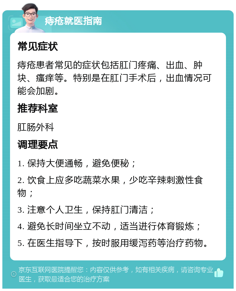 痔疮就医指南 常见症状 痔疮患者常见的症状包括肛门疼痛、出血、肿块、瘙痒等。特别是在肛门手术后，出血情况可能会加剧。 推荐科室 肛肠外科 调理要点 1. 保持大便通畅，避免便秘； 2. 饮食上应多吃蔬菜水果，少吃辛辣刺激性食物； 3. 注意个人卫生，保持肛门清洁； 4. 避免长时间坐立不动，适当进行体育锻炼； 5. 在医生指导下，按时服用缓泻药等治疗药物。