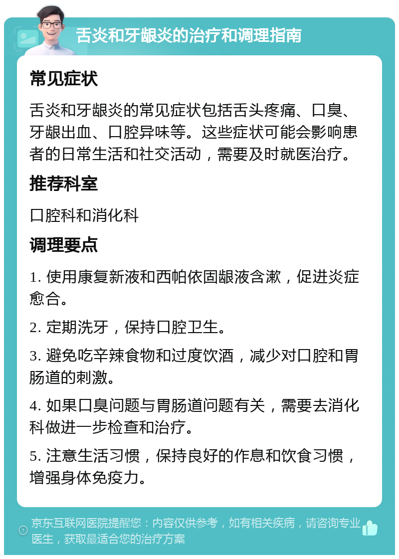 舌炎和牙龈炎的治疗和调理指南 常见症状 舌炎和牙龈炎的常见症状包括舌头疼痛、口臭、牙龈出血、口腔异味等。这些症状可能会影响患者的日常生活和社交活动，需要及时就医治疗。 推荐科室 口腔科和消化科 调理要点 1. 使用康复新液和西帕依固龈液含漱，促进炎症愈合。 2. 定期洗牙，保持口腔卫生。 3. 避免吃辛辣食物和过度饮酒，减少对口腔和胃肠道的刺激。 4. 如果口臭问题与胃肠道问题有关，需要去消化科做进一步检查和治疗。 5. 注意生活习惯，保持良好的作息和饮食习惯，增强身体免疫力。