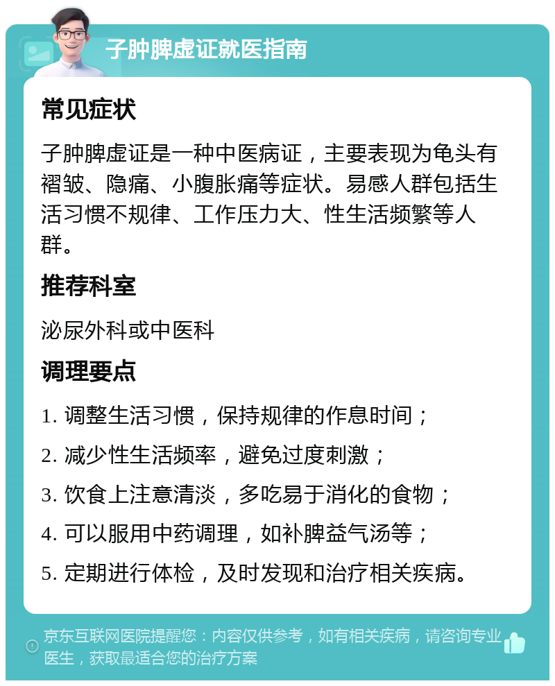 子肿脾虚证就医指南 常见症状 子肿脾虚证是一种中医病证，主要表现为龟头有褶皱、隐痛、小腹胀痛等症状。易感人群包括生活习惯不规律、工作压力大、性生活频繁等人群。 推荐科室 泌尿外科或中医科 调理要点 1. 调整生活习惯，保持规律的作息时间； 2. 减少性生活频率，避免过度刺激； 3. 饮食上注意清淡，多吃易于消化的食物； 4. 可以服用中药调理，如补脾益气汤等； 5. 定期进行体检，及时发现和治疗相关疾病。