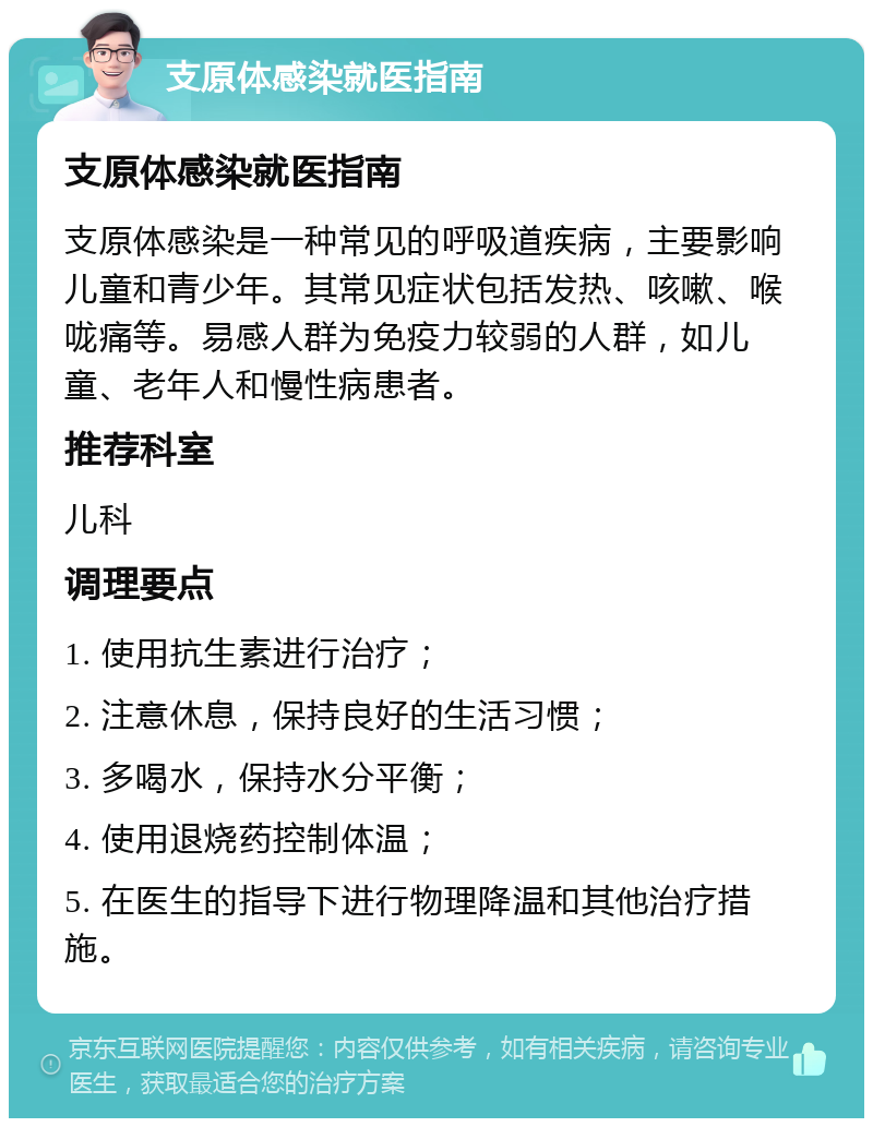 支原体感染就医指南 支原体感染就医指南 支原体感染是一种常见的呼吸道疾病，主要影响儿童和青少年。其常见症状包括发热、咳嗽、喉咙痛等。易感人群为免疫力较弱的人群，如儿童、老年人和慢性病患者。 推荐科室 儿科 调理要点 1. 使用抗生素进行治疗； 2. 注意休息，保持良好的生活习惯； 3. 多喝水，保持水分平衡； 4. 使用退烧药控制体温； 5. 在医生的指导下进行物理降温和其他治疗措施。