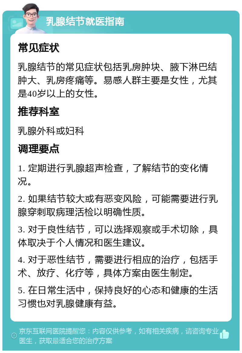 乳腺结节就医指南 常见症状 乳腺结节的常见症状包括乳房肿块、腋下淋巴结肿大、乳房疼痛等。易感人群主要是女性，尤其是40岁以上的女性。 推荐科室 乳腺外科或妇科 调理要点 1. 定期进行乳腺超声检查，了解结节的变化情况。 2. 如果结节较大或有恶变风险，可能需要进行乳腺穿刺取病理活检以明确性质。 3. 对于良性结节，可以选择观察或手术切除，具体取决于个人情况和医生建议。 4. 对于恶性结节，需要进行相应的治疗，包括手术、放疗、化疗等，具体方案由医生制定。 5. 在日常生活中，保持良好的心态和健康的生活习惯也对乳腺健康有益。