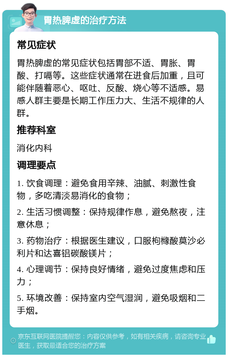 胃热脾虚的治疗方法 常见症状 胃热脾虚的常见症状包括胃部不适、胃胀、胃酸、打嗝等。这些症状通常在进食后加重，且可能伴随着恶心、呕吐、反酸、烧心等不适感。易感人群主要是长期工作压力大、生活不规律的人群。 推荐科室 消化内科 调理要点 1. 饮食调理：避免食用辛辣、油腻、刺激性食物，多吃清淡易消化的食物； 2. 生活习惯调整：保持规律作息，避免熬夜，注意休息； 3. 药物治疗：根据医生建议，口服枸橼酸莫沙必利片和达喜铝碳酸镁片； 4. 心理调节：保持良好情绪，避免过度焦虑和压力； 5. 环境改善：保持室内空气湿润，避免吸烟和二手烟。