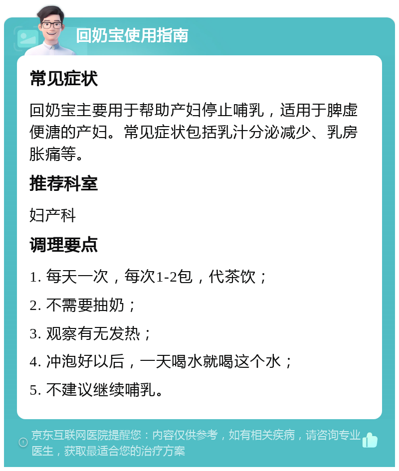 回奶宝使用指南 常见症状 回奶宝主要用于帮助产妇停止哺乳，适用于脾虚便溏的产妇。常见症状包括乳汁分泌减少、乳房胀痛等。 推荐科室 妇产科 调理要点 1. 每天一次，每次1-2包，代茶饮； 2. 不需要抽奶； 3. 观察有无发热； 4. 冲泡好以后，一天喝水就喝这个水； 5. 不建议继续哺乳。