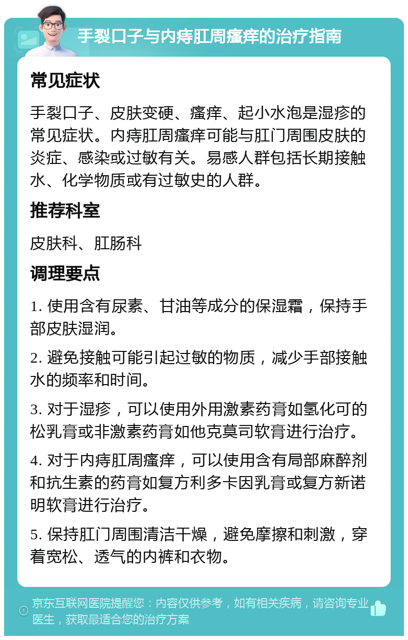 手裂口子与内痔肛周瘙痒的治疗指南 常见症状 手裂口子、皮肤变硬、瘙痒、起小水泡是湿疹的常见症状。内痔肛周瘙痒可能与肛门周围皮肤的炎症、感染或过敏有关。易感人群包括长期接触水、化学物质或有过敏史的人群。 推荐科室 皮肤科、肛肠科 调理要点 1. 使用含有尿素、甘油等成分的保湿霜，保持手部皮肤湿润。 2. 避免接触可能引起过敏的物质，减少手部接触水的频率和时间。 3. 对于湿疹，可以使用外用激素药膏如氢化可的松乳膏或非激素药膏如他克莫司软膏进行治疗。 4. 对于内痔肛周瘙痒，可以使用含有局部麻醉剂和抗生素的药膏如复方利多卡因乳膏或复方新诺明软膏进行治疗。 5. 保持肛门周围清洁干燥，避免摩擦和刺激，穿着宽松、透气的内裤和衣物。