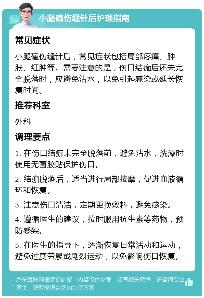 小腿磕伤缝针后护理指南 常见症状 小腿磕伤缝针后，常见症状包括局部疼痛、肿胀、红肿等。需要注意的是，伤口结痂后还未完全脱落时，应避免沾水，以免引起感染或延长恢复时间。 推荐科室 外科 调理要点 1. 在伤口结痂未完全脱落前，避免沾水，洗澡时使用无菌胶贴保护伤口。 2. 结痂脱落后，适当进行局部按摩，促进血液循环和恢复。 3. 注意伤口清洁，定期更换敷料，避免感染。 4. 遵循医生的建议，按时服用抗生素等药物，预防感染。 5. 在医生的指导下，逐渐恢复日常活动和运动，避免过度劳累或剧烈运动，以免影响伤口恢复。