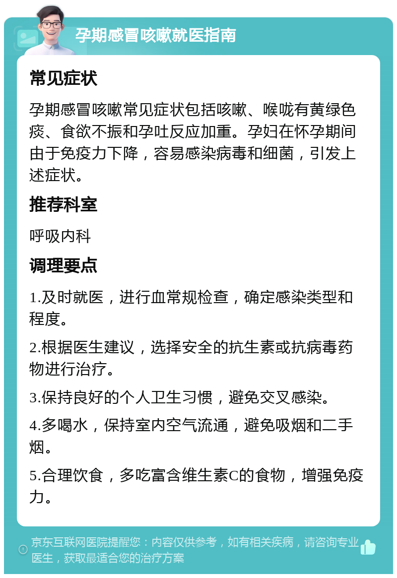 孕期感冒咳嗽就医指南 常见症状 孕期感冒咳嗽常见症状包括咳嗽、喉咙有黄绿色痰、食欲不振和孕吐反应加重。孕妇在怀孕期间由于免疫力下降，容易感染病毒和细菌，引发上述症状。 推荐科室 呼吸内科 调理要点 1.及时就医，进行血常规检查，确定感染类型和程度。 2.根据医生建议，选择安全的抗生素或抗病毒药物进行治疗。 3.保持良好的个人卫生习惯，避免交叉感染。 4.多喝水，保持室内空气流通，避免吸烟和二手烟。 5.合理饮食，多吃富含维生素C的食物，增强免疫力。