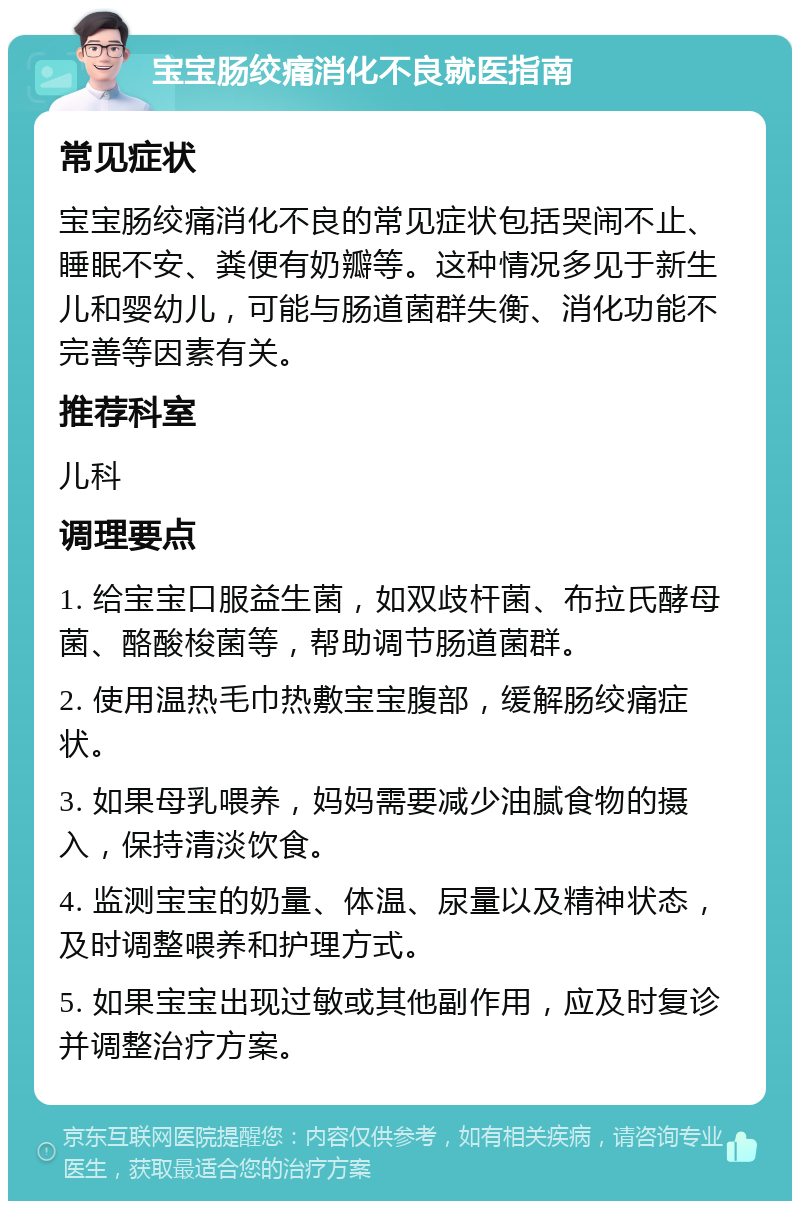 宝宝肠绞痛消化不良就医指南 常见症状 宝宝肠绞痛消化不良的常见症状包括哭闹不止、睡眠不安、粪便有奶瓣等。这种情况多见于新生儿和婴幼儿，可能与肠道菌群失衡、消化功能不完善等因素有关。 推荐科室 儿科 调理要点 1. 给宝宝口服益生菌，如双歧杆菌、布拉氏酵母菌、酪酸梭菌等，帮助调节肠道菌群。 2. 使用温热毛巾热敷宝宝腹部，缓解肠绞痛症状。 3. 如果母乳喂养，妈妈需要减少油腻食物的摄入，保持清淡饮食。 4. 监测宝宝的奶量、体温、尿量以及精神状态，及时调整喂养和护理方式。 5. 如果宝宝出现过敏或其他副作用，应及时复诊并调整治疗方案。