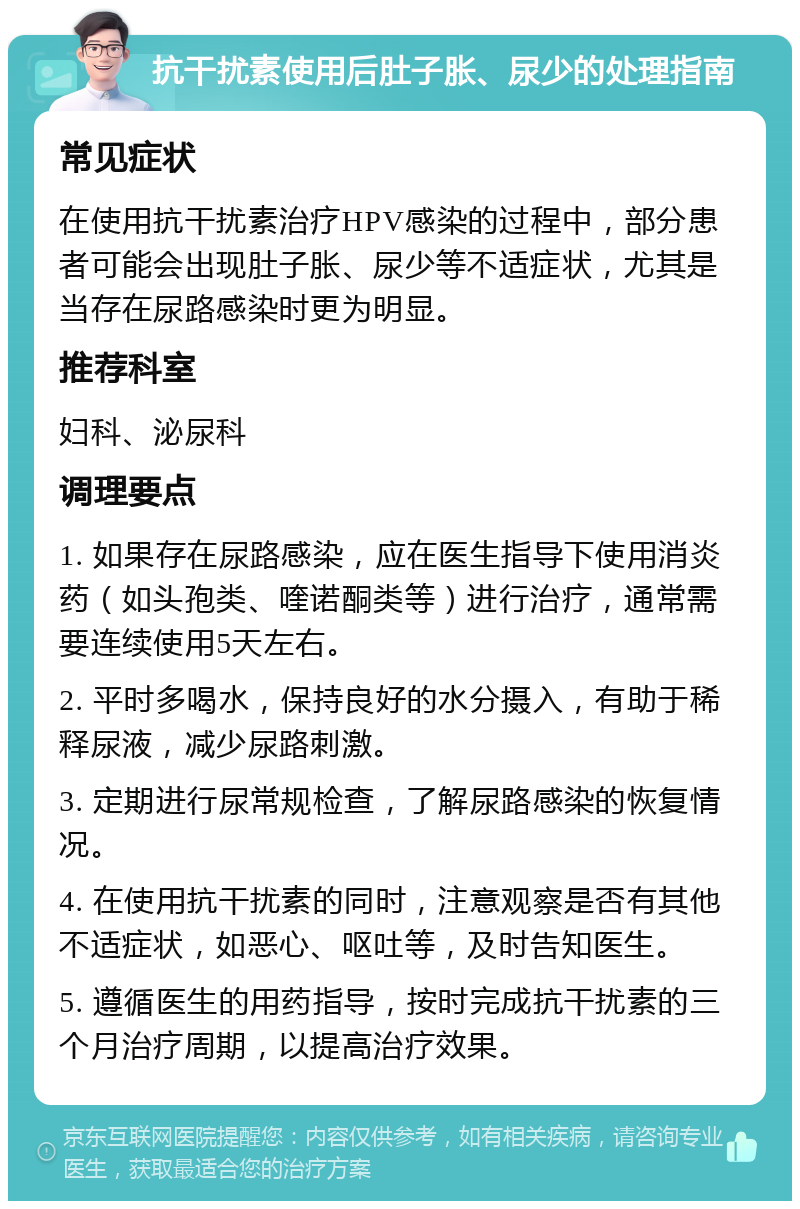 抗干扰素使用后肚子胀、尿少的处理指南 常见症状 在使用抗干扰素治疗HPV感染的过程中，部分患者可能会出现肚子胀、尿少等不适症状，尤其是当存在尿路感染时更为明显。 推荐科室 妇科、泌尿科 调理要点 1. 如果存在尿路感染，应在医生指导下使用消炎药（如头孢类、喹诺酮类等）进行治疗，通常需要连续使用5天左右。 2. 平时多喝水，保持良好的水分摄入，有助于稀释尿液，减少尿路刺激。 3. 定期进行尿常规检查，了解尿路感染的恢复情况。 4. 在使用抗干扰素的同时，注意观察是否有其他不适症状，如恶心、呕吐等，及时告知医生。 5. 遵循医生的用药指导，按时完成抗干扰素的三个月治疗周期，以提高治疗效果。