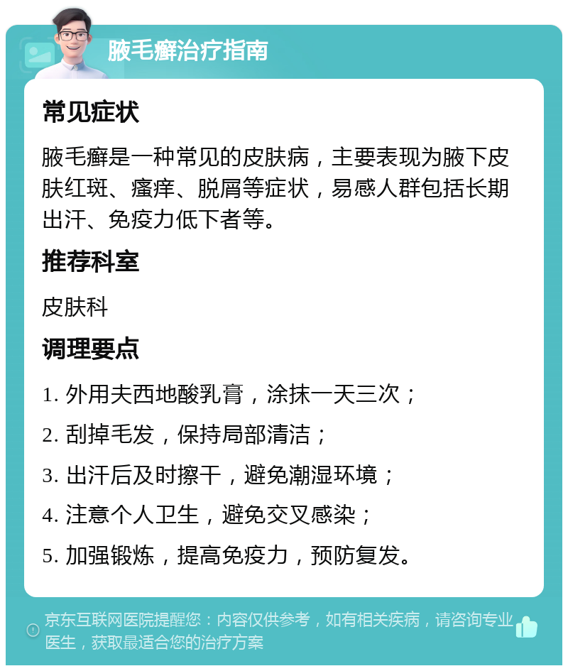 腋毛癣治疗指南 常见症状 腋毛癣是一种常见的皮肤病，主要表现为腋下皮肤红斑、瘙痒、脱屑等症状，易感人群包括长期出汗、免疫力低下者等。 推荐科室 皮肤科 调理要点 1. 外用夫西地酸乳膏，涂抹一天三次； 2. 刮掉毛发，保持局部清洁； 3. 出汗后及时擦干，避免潮湿环境； 4. 注意个人卫生，避免交叉感染； 5. 加强锻炼，提高免疫力，预防复发。