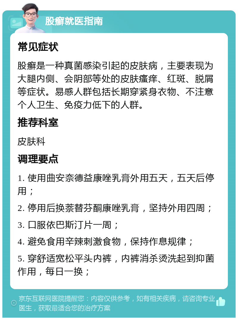 股癣就医指南 常见症状 股癣是一种真菌感染引起的皮肤病，主要表现为大腿内侧、会阴部等处的皮肤瘙痒、红斑、脱屑等症状。易感人群包括长期穿紧身衣物、不注意个人卫生、免疫力低下的人群。 推荐科室 皮肤科 调理要点 1. 使用曲安奈德益康唑乳膏外用五天，五天后停用； 2. 停用后换萘替芬酮康唑乳膏，坚持外用四周； 3. 口服依巴斯汀片一周； 4. 避免食用辛辣刺激食物，保持作息规律； 5. 穿舒适宽松平头内裤，内裤消杀烫洗起到抑菌作用，每日一换；