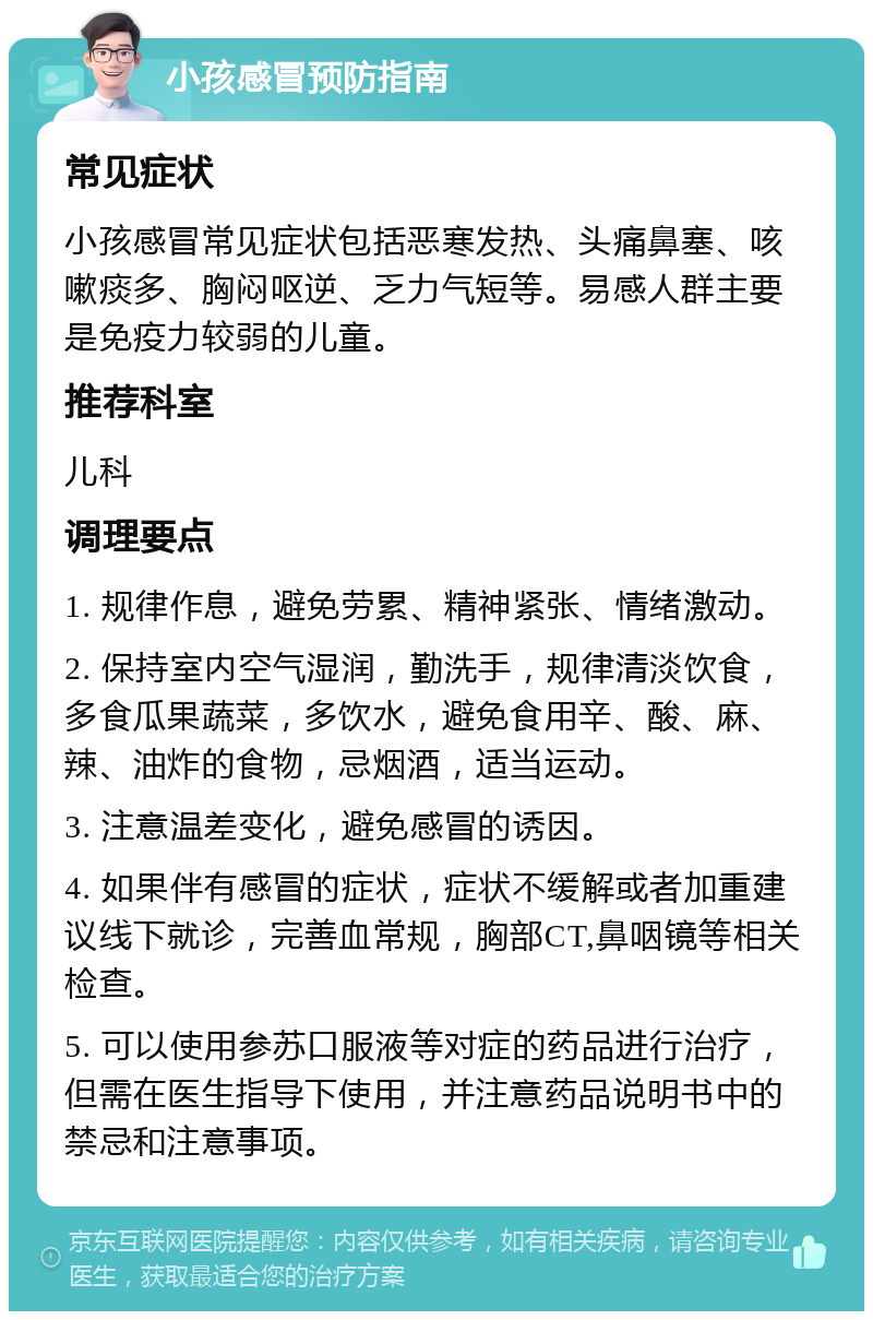 小孩感冒预防指南 常见症状 小孩感冒常见症状包括恶寒发热、头痛鼻塞、咳嗽痰多、胸闷呕逆、乏力气短等。易感人群主要是免疫力较弱的儿童。 推荐科室 儿科 调理要点 1. 规律作息，避免劳累、精神紧张、情绪激动。 2. 保持室内空气湿润，勤洗手，规律清淡饮食，多食瓜果蔬菜，多饮水，避免食用辛、酸、麻、辣、油炸的食物，忌烟酒，适当运动。 3. 注意温差变化，避免感冒的诱因。 4. 如果伴有感冒的症状，症状不缓解或者加重建议线下就诊，完善血常规，胸部CT,鼻咽镜等相关检查。 5. 可以使用参苏口服液等对症的药品进行治疗，但需在医生指导下使用，并注意药品说明书中的禁忌和注意事项。