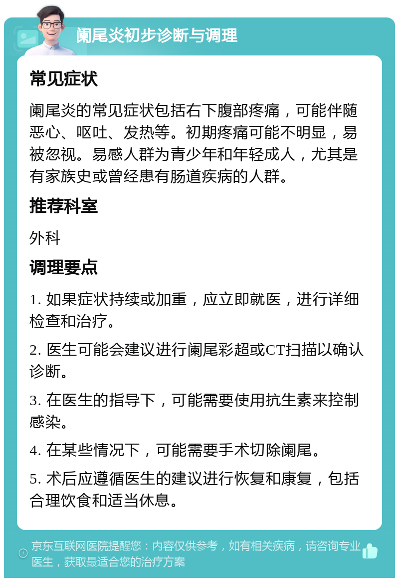 阑尾炎初步诊断与调理 常见症状 阑尾炎的常见症状包括右下腹部疼痛，可能伴随恶心、呕吐、发热等。初期疼痛可能不明显，易被忽视。易感人群为青少年和年轻成人，尤其是有家族史或曾经患有肠道疾病的人群。 推荐科室 外科 调理要点 1. 如果症状持续或加重，应立即就医，进行详细检查和治疗。 2. 医生可能会建议进行阑尾彩超或CT扫描以确认诊断。 3. 在医生的指导下，可能需要使用抗生素来控制感染。 4. 在某些情况下，可能需要手术切除阑尾。 5. 术后应遵循医生的建议进行恢复和康复，包括合理饮食和适当休息。