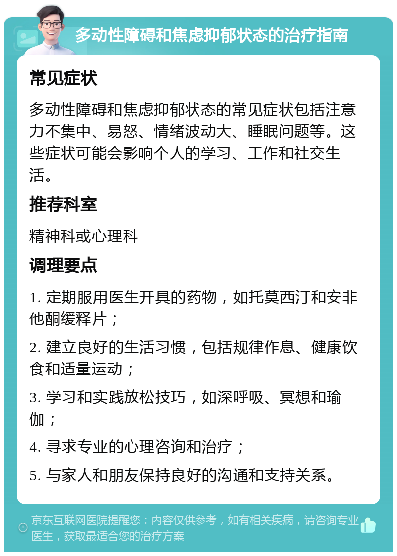 多动性障碍和焦虑抑郁状态的治疗指南 常见症状 多动性障碍和焦虑抑郁状态的常见症状包括注意力不集中、易怒、情绪波动大、睡眠问题等。这些症状可能会影响个人的学习、工作和社交生活。 推荐科室 精神科或心理科 调理要点 1. 定期服用医生开具的药物，如托莫西汀和安非他酮缓释片； 2. 建立良好的生活习惯，包括规律作息、健康饮食和适量运动； 3. 学习和实践放松技巧，如深呼吸、冥想和瑜伽； 4. 寻求专业的心理咨询和治疗； 5. 与家人和朋友保持良好的沟通和支持关系。