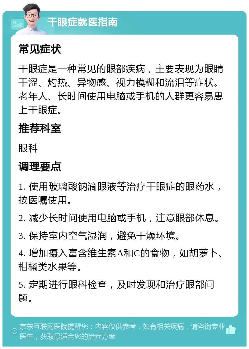 干眼症就医指南 常见症状 干眼症是一种常见的眼部疾病，主要表现为眼睛干涩、灼热、异物感、视力模糊和流泪等症状。老年人、长时间使用电脑或手机的人群更容易患上干眼症。 推荐科室 眼科 调理要点 1. 使用玻璃酸钠滴眼液等治疗干眼症的眼药水，按医嘱使用。 2. 减少长时间使用电脑或手机，注意眼部休息。 3. 保持室内空气湿润，避免干燥环境。 4. 增加摄入富含维生素A和C的食物，如胡萝卜、柑橘类水果等。 5. 定期进行眼科检查，及时发现和治疗眼部问题。