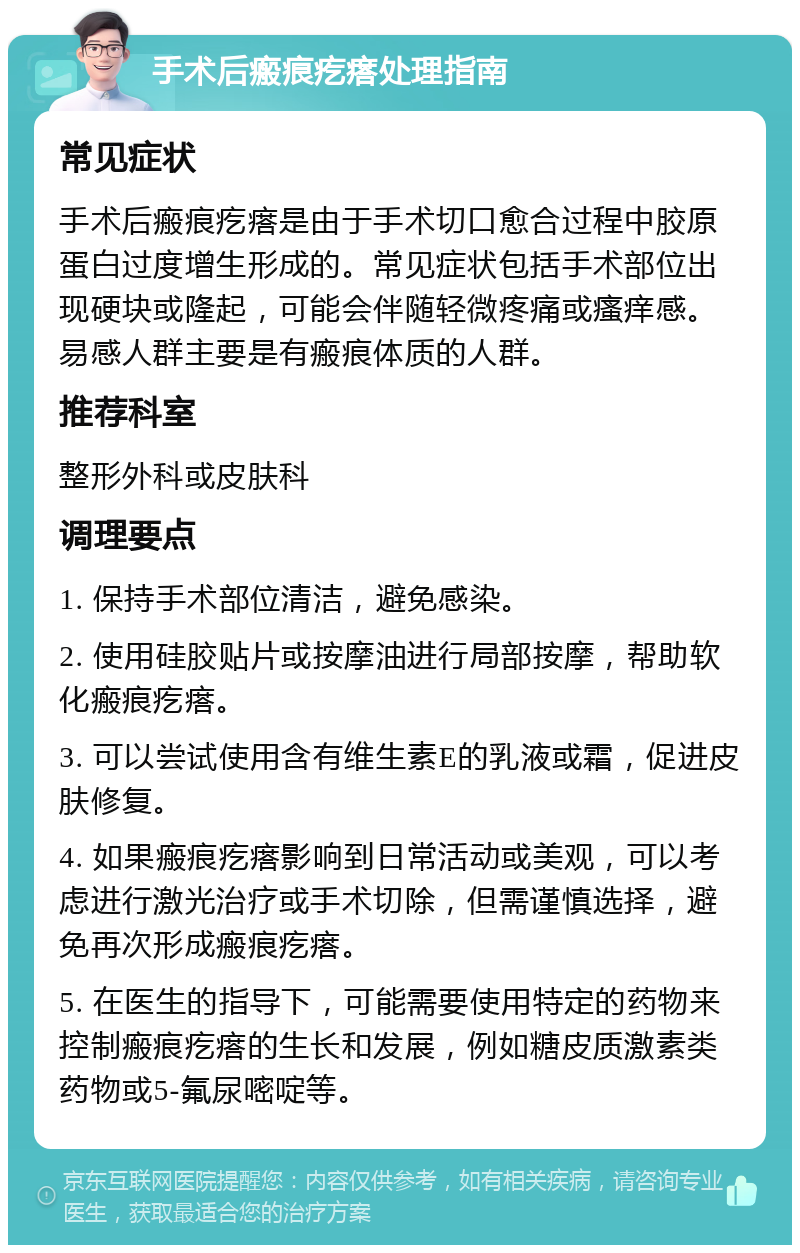 手术后瘢痕疙瘩处理指南 常见症状 手术后瘢痕疙瘩是由于手术切口愈合过程中胶原蛋白过度增生形成的。常见症状包括手术部位出现硬块或隆起，可能会伴随轻微疼痛或瘙痒感。易感人群主要是有瘢痕体质的人群。 推荐科室 整形外科或皮肤科 调理要点 1. 保持手术部位清洁，避免感染。 2. 使用硅胶贴片或按摩油进行局部按摩，帮助软化瘢痕疙瘩。 3. 可以尝试使用含有维生素E的乳液或霜，促进皮肤修复。 4. 如果瘢痕疙瘩影响到日常活动或美观，可以考虑进行激光治疗或手术切除，但需谨慎选择，避免再次形成瘢痕疙瘩。 5. 在医生的指导下，可能需要使用特定的药物来控制瘢痕疙瘩的生长和发展，例如糖皮质激素类药物或5-氟尿嘧啶等。