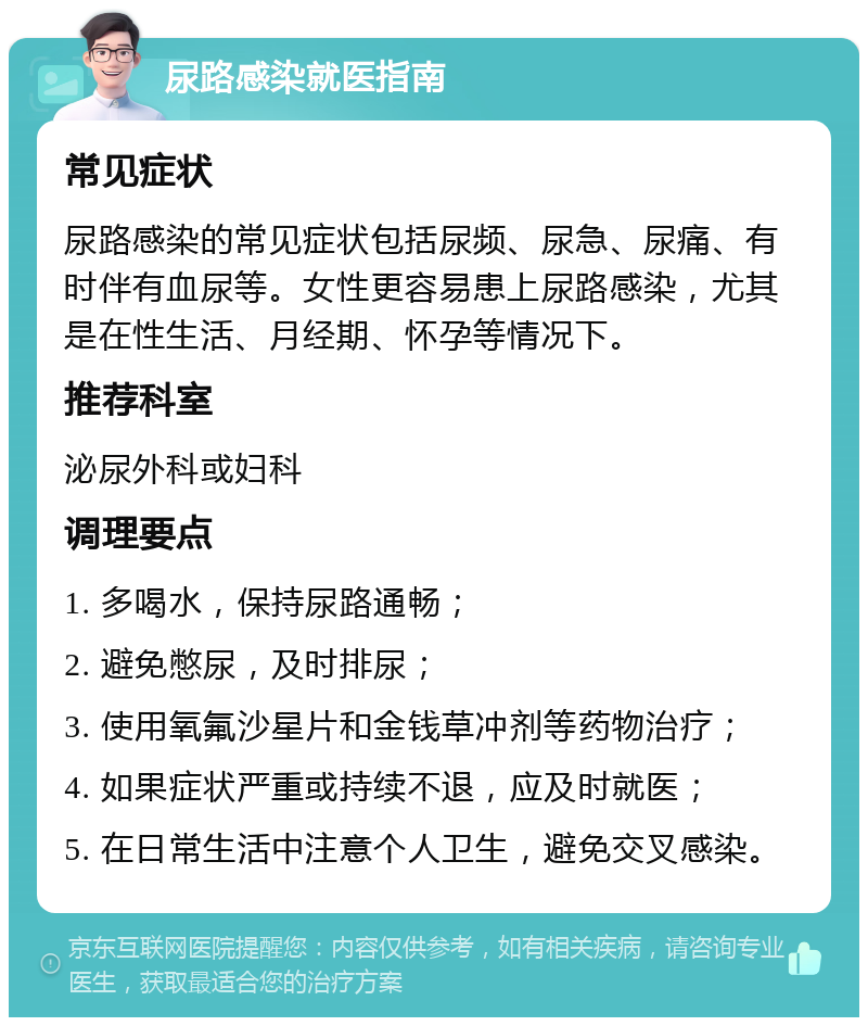 尿路感染就医指南 常见症状 尿路感染的常见症状包括尿频、尿急、尿痛、有时伴有血尿等。女性更容易患上尿路感染，尤其是在性生活、月经期、怀孕等情况下。 推荐科室 泌尿外科或妇科 调理要点 1. 多喝水，保持尿路通畅； 2. 避免憋尿，及时排尿； 3. 使用氧氟沙星片和金钱草冲剂等药物治疗； 4. 如果症状严重或持续不退，应及时就医； 5. 在日常生活中注意个人卫生，避免交叉感染。