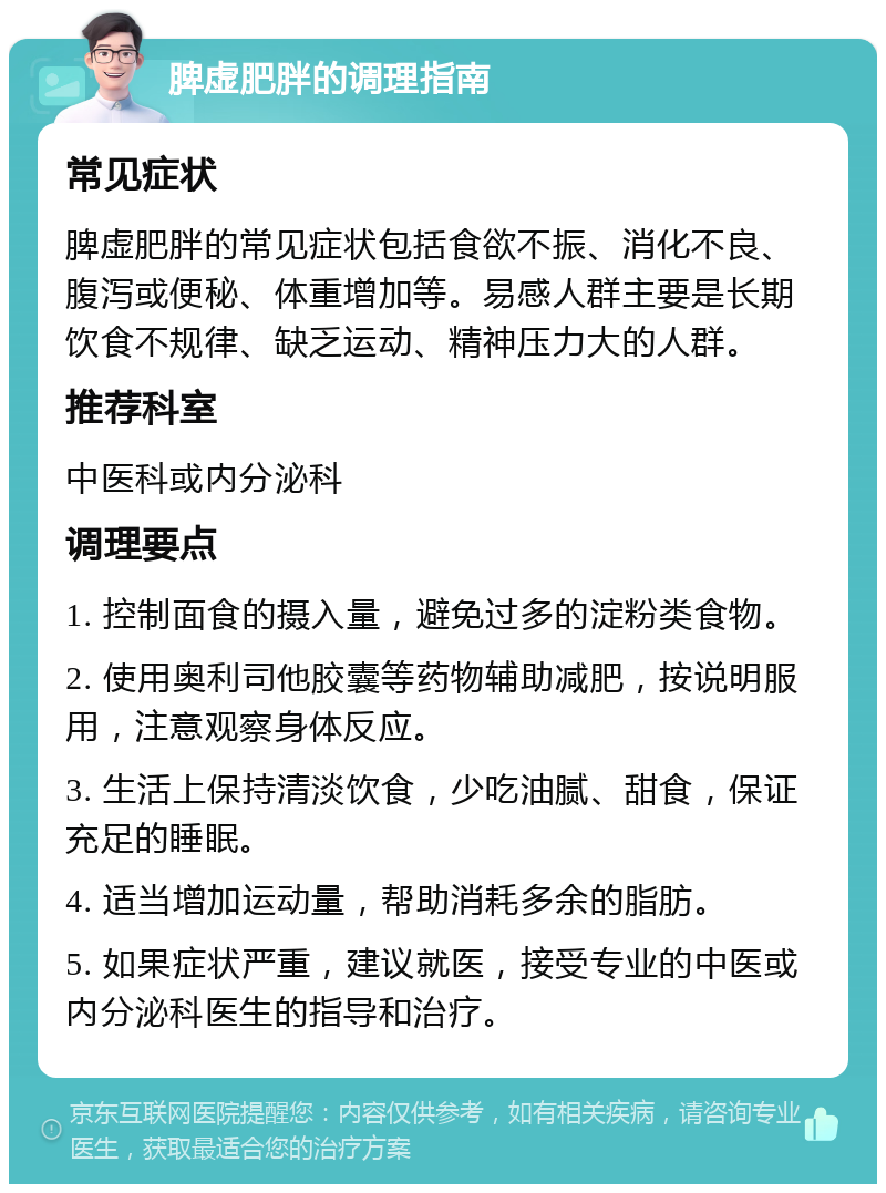 脾虚肥胖的调理指南 常见症状 脾虚肥胖的常见症状包括食欲不振、消化不良、腹泻或便秘、体重增加等。易感人群主要是长期饮食不规律、缺乏运动、精神压力大的人群。 推荐科室 中医科或内分泌科 调理要点 1. 控制面食的摄入量，避免过多的淀粉类食物。 2. 使用奥利司他胶囊等药物辅助减肥，按说明服用，注意观察身体反应。 3. 生活上保持清淡饮食，少吃油腻、甜食，保证充足的睡眠。 4. 适当增加运动量，帮助消耗多余的脂肪。 5. 如果症状严重，建议就医，接受专业的中医或内分泌科医生的指导和治疗。