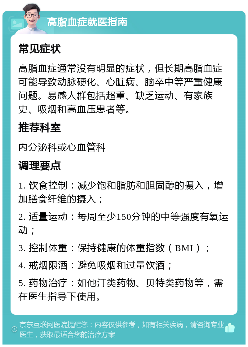 高脂血症就医指南 常见症状 高脂血症通常没有明显的症状，但长期高脂血症可能导致动脉硬化、心脏病、脑卒中等严重健康问题。易感人群包括超重、缺乏运动、有家族史、吸烟和高血压患者等。 推荐科室 内分泌科或心血管科 调理要点 1. 饮食控制：减少饱和脂肪和胆固醇的摄入，增加膳食纤维的摄入； 2. 适量运动：每周至少150分钟的中等强度有氧运动； 3. 控制体重：保持健康的体重指数（BMI）； 4. 戒烟限酒：避免吸烟和过量饮酒； 5. 药物治疗：如他汀类药物、贝特类药物等，需在医生指导下使用。