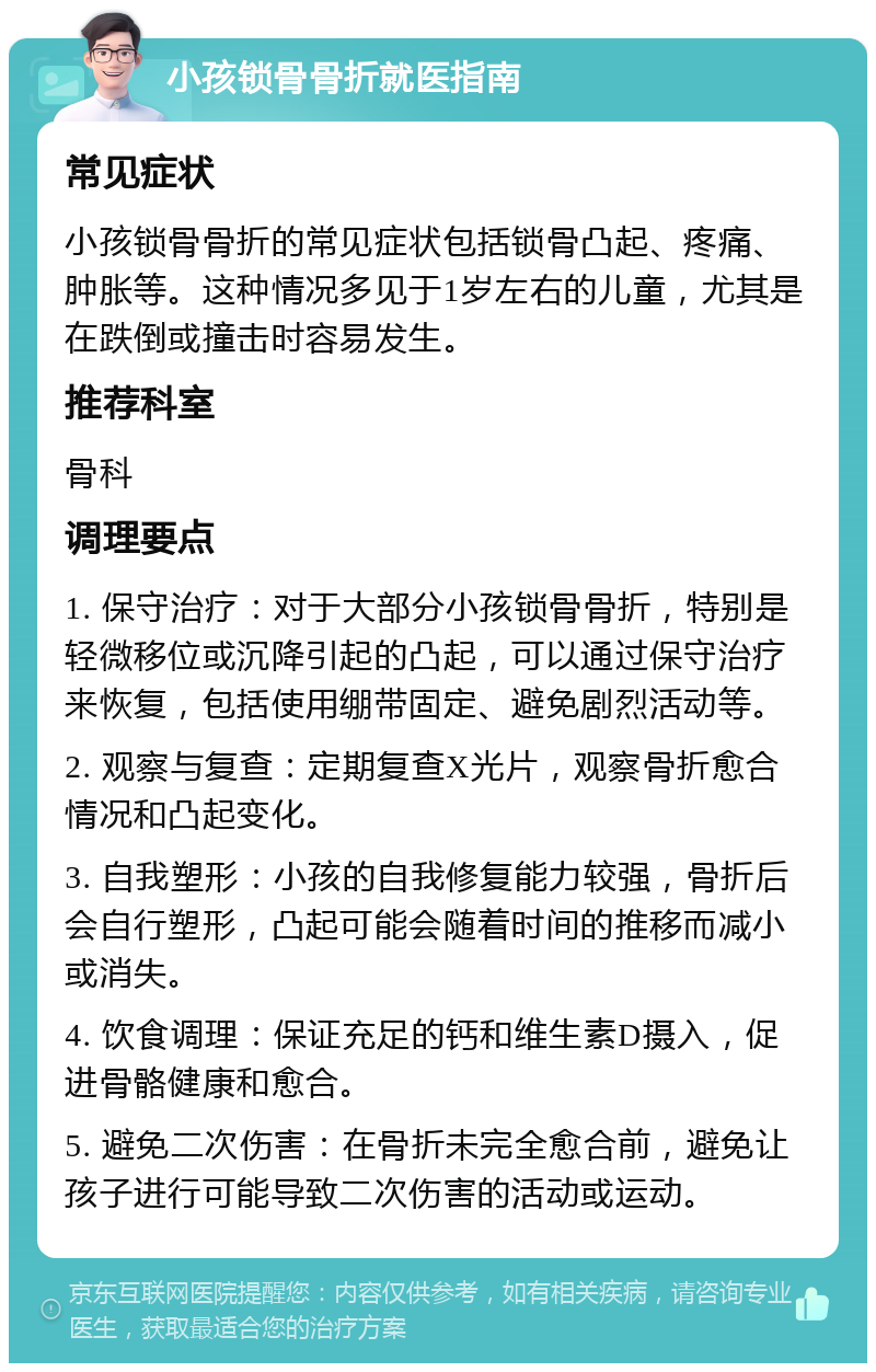 小孩锁骨骨折就医指南 常见症状 小孩锁骨骨折的常见症状包括锁骨凸起、疼痛、肿胀等。这种情况多见于1岁左右的儿童，尤其是在跌倒或撞击时容易发生。 推荐科室 骨科 调理要点 1. 保守治疗：对于大部分小孩锁骨骨折，特别是轻微移位或沉降引起的凸起，可以通过保守治疗来恢复，包括使用绷带固定、避免剧烈活动等。 2. 观察与复查：定期复查X光片，观察骨折愈合情况和凸起变化。 3. 自我塑形：小孩的自我修复能力较强，骨折后会自行塑形，凸起可能会随着时间的推移而减小或消失。 4. 饮食调理：保证充足的钙和维生素D摄入，促进骨骼健康和愈合。 5. 避免二次伤害：在骨折未完全愈合前，避免让孩子进行可能导致二次伤害的活动或运动。