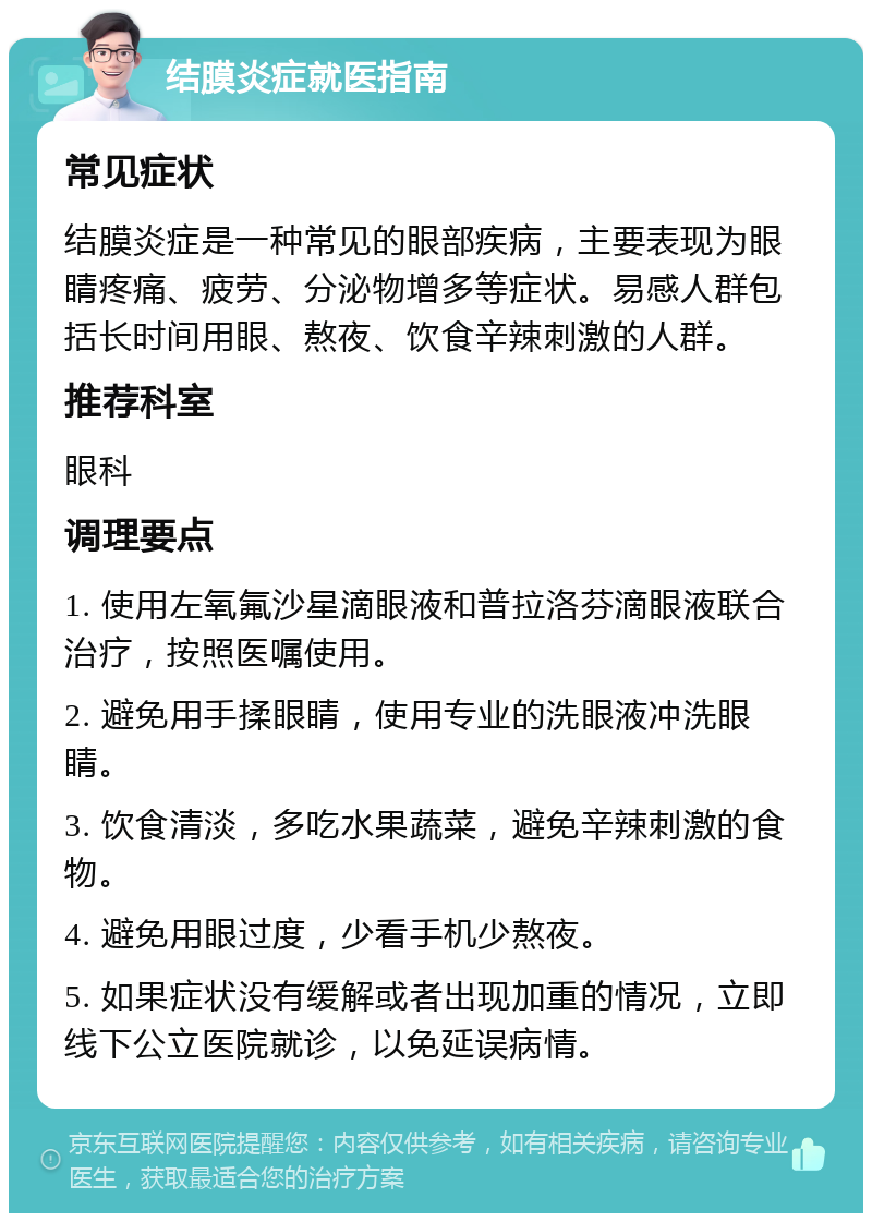 结膜炎症就医指南 常见症状 结膜炎症是一种常见的眼部疾病，主要表现为眼睛疼痛、疲劳、分泌物增多等症状。易感人群包括长时间用眼、熬夜、饮食辛辣刺激的人群。 推荐科室 眼科 调理要点 1. 使用左氧氟沙星滴眼液和普拉洛芬滴眼液联合治疗，按照医嘱使用。 2. 避免用手揉眼睛，使用专业的洗眼液冲洗眼睛。 3. 饮食清淡，多吃水果蔬菜，避免辛辣刺激的食物。 4. 避免用眼过度，少看手机少熬夜。 5. 如果症状没有缓解或者出现加重的情况，立即线下公立医院就诊，以免延误病情。