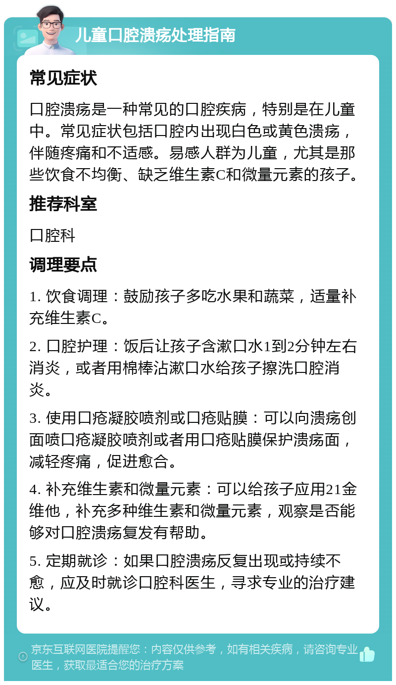 儿童口腔溃疡处理指南 常见症状 口腔溃疡是一种常见的口腔疾病，特别是在儿童中。常见症状包括口腔内出现白色或黄色溃疡，伴随疼痛和不适感。易感人群为儿童，尤其是那些饮食不均衡、缺乏维生素C和微量元素的孩子。 推荐科室 口腔科 调理要点 1. 饮食调理：鼓励孩子多吃水果和蔬菜，适量补充维生素C。 2. 口腔护理：饭后让孩子含漱口水1到2分钟左右消炎，或者用棉棒沾漱口水给孩子擦洗口腔消炎。 3. 使用口疮凝胶喷剂或口疮贴膜：可以向溃疡创面喷口疮凝胶喷剂或者用口疮贴膜保护溃疡面，减轻疼痛，促进愈合。 4. 补充维生素和微量元素：可以给孩子应用21金维他，补充多种维生素和微量元素，观察是否能够对口腔溃疡复发有帮助。 5. 定期就诊：如果口腔溃疡反复出现或持续不愈，应及时就诊口腔科医生，寻求专业的治疗建议。