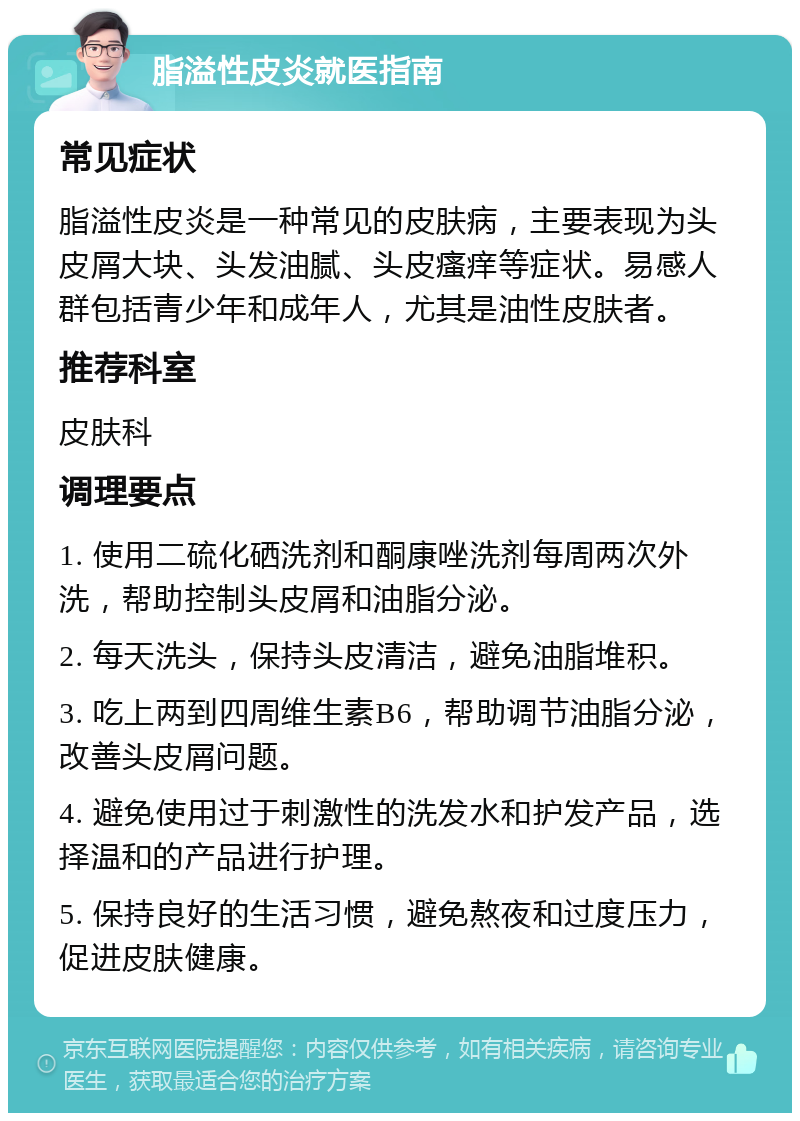 脂溢性皮炎就医指南 常见症状 脂溢性皮炎是一种常见的皮肤病，主要表现为头皮屑大块、头发油腻、头皮瘙痒等症状。易感人群包括青少年和成年人，尤其是油性皮肤者。 推荐科室 皮肤科 调理要点 1. 使用二硫化硒洗剂和酮康唑洗剂每周两次外洗，帮助控制头皮屑和油脂分泌。 2. 每天洗头，保持头皮清洁，避免油脂堆积。 3. 吃上两到四周维生素B6，帮助调节油脂分泌，改善头皮屑问题。 4. 避免使用过于刺激性的洗发水和护发产品，选择温和的产品进行护理。 5. 保持良好的生活习惯，避免熬夜和过度压力，促进皮肤健康。