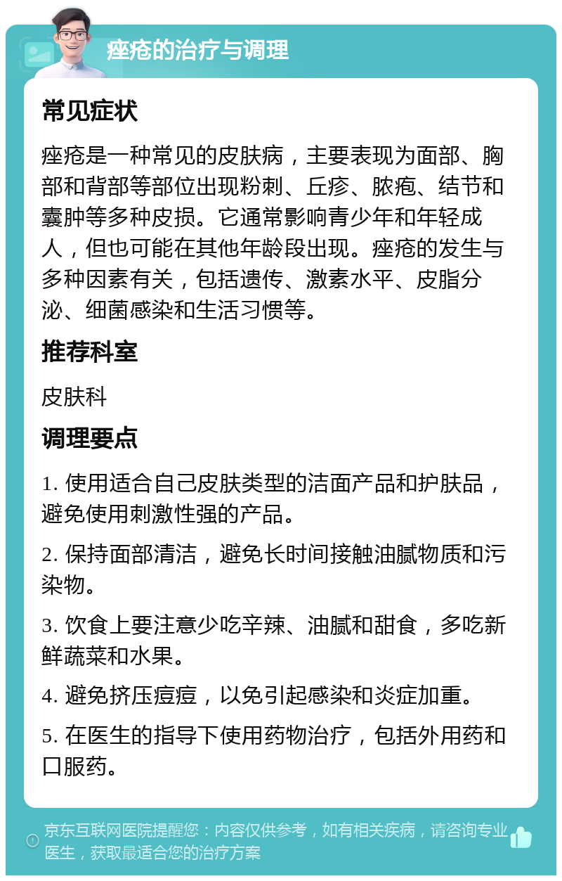 痤疮的治疗与调理 常见症状 痤疮是一种常见的皮肤病，主要表现为面部、胸部和背部等部位出现粉刺、丘疹、脓疱、结节和囊肿等多种皮损。它通常影响青少年和年轻成人，但也可能在其他年龄段出现。痤疮的发生与多种因素有关，包括遗传、激素水平、皮脂分泌、细菌感染和生活习惯等。 推荐科室 皮肤科 调理要点 1. 使用适合自己皮肤类型的洁面产品和护肤品，避免使用刺激性强的产品。 2. 保持面部清洁，避免长时间接触油腻物质和污染物。 3. 饮食上要注意少吃辛辣、油腻和甜食，多吃新鲜蔬菜和水果。 4. 避免挤压痘痘，以免引起感染和炎症加重。 5. 在医生的指导下使用药物治疗，包括外用药和口服药。