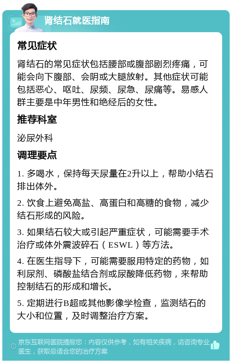 肾结石就医指南 常见症状 肾结石的常见症状包括腰部或腹部剧烈疼痛，可能会向下腹部、会阴或大腿放射。其他症状可能包括恶心、呕吐、尿频、尿急、尿痛等。易感人群主要是中年男性和绝经后的女性。 推荐科室 泌尿外科 调理要点 1. 多喝水，保持每天尿量在2升以上，帮助小结石排出体外。 2. 饮食上避免高盐、高蛋白和高糖的食物，减少结石形成的风险。 3. 如果结石较大或引起严重症状，可能需要手术治疗或体外震波碎石（ESWL）等方法。 4. 在医生指导下，可能需要服用特定的药物，如利尿剂、磷酸盐结合剂或尿酸降低药物，来帮助控制结石的形成和增长。 5. 定期进行B超或其他影像学检查，监测结石的大小和位置，及时调整治疗方案。