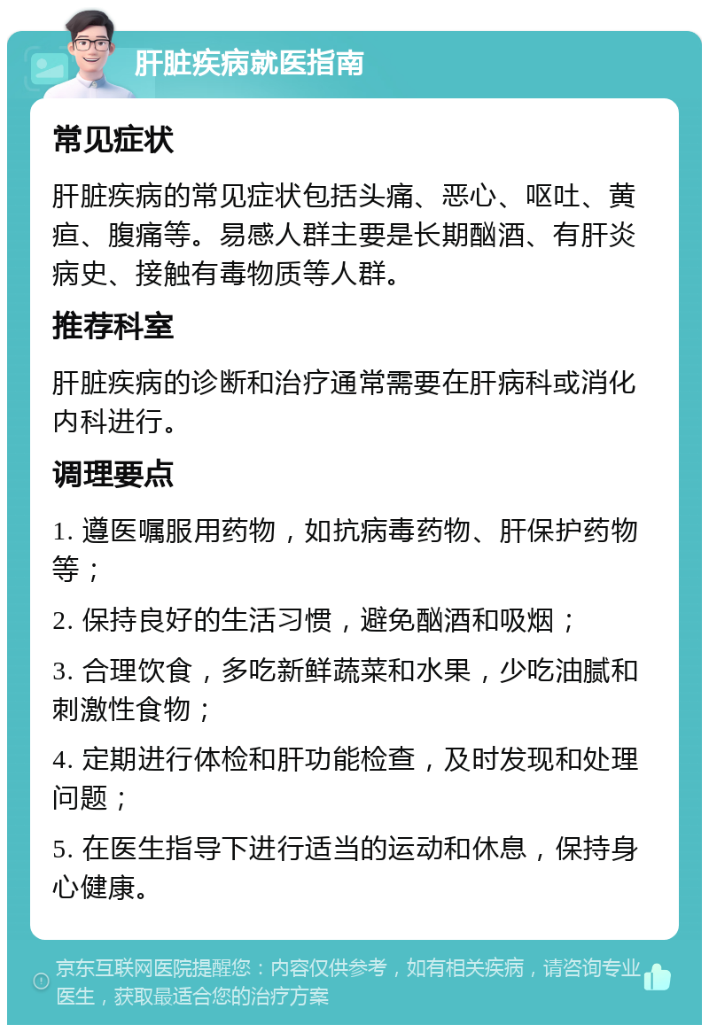 肝脏疾病就医指南 常见症状 肝脏疾病的常见症状包括头痛、恶心、呕吐、黄疸、腹痛等。易感人群主要是长期酗酒、有肝炎病史、接触有毒物质等人群。 推荐科室 肝脏疾病的诊断和治疗通常需要在肝病科或消化内科进行。 调理要点 1. 遵医嘱服用药物，如抗病毒药物、肝保护药物等； 2. 保持良好的生活习惯，避免酗酒和吸烟； 3. 合理饮食，多吃新鲜蔬菜和水果，少吃油腻和刺激性食物； 4. 定期进行体检和肝功能检查，及时发现和处理问题； 5. 在医生指导下进行适当的运动和休息，保持身心健康。