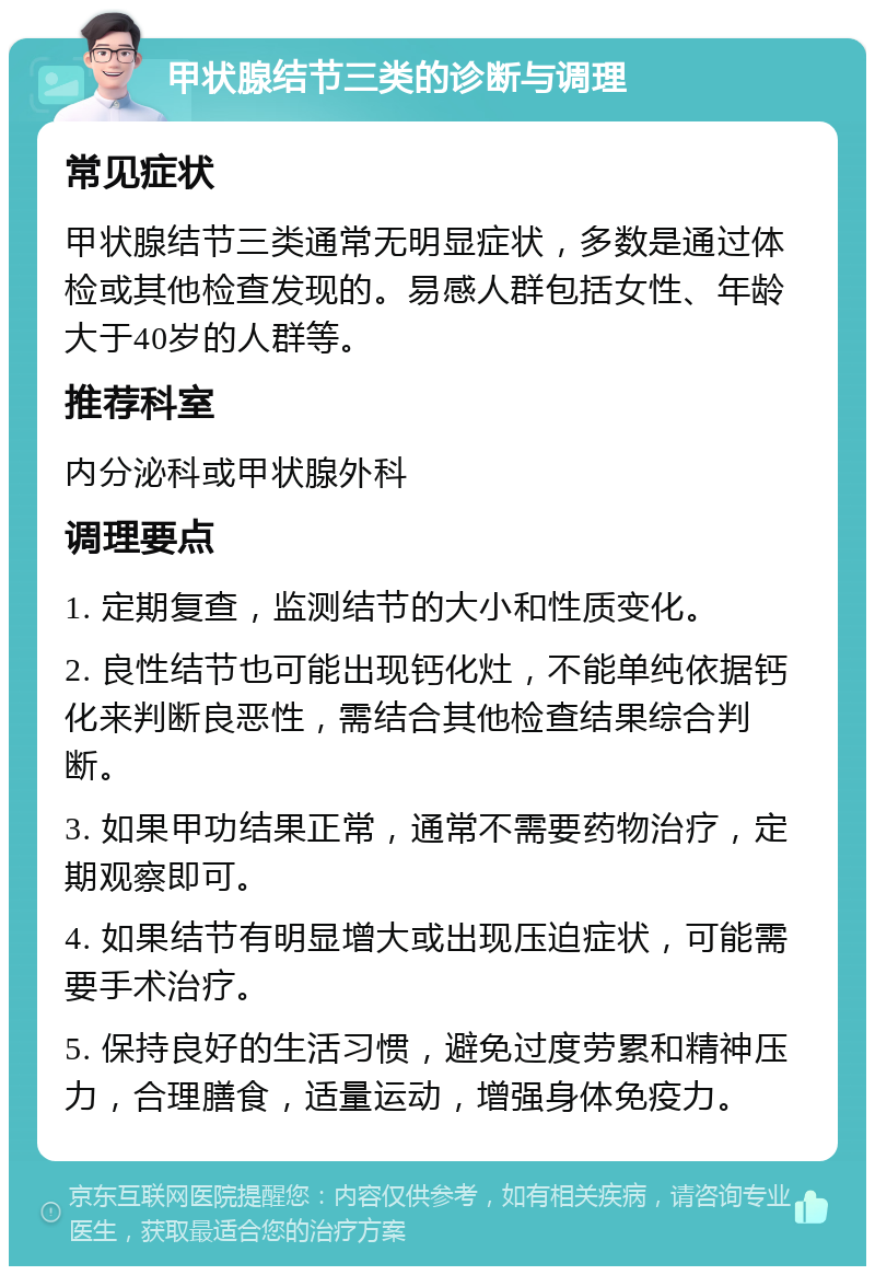 甲状腺结节三类的诊断与调理 常见症状 甲状腺结节三类通常无明显症状，多数是通过体检或其他检查发现的。易感人群包括女性、年龄大于40岁的人群等。 推荐科室 内分泌科或甲状腺外科 调理要点 1. 定期复查，监测结节的大小和性质变化。 2. 良性结节也可能出现钙化灶，不能单纯依据钙化来判断良恶性，需结合其他检查结果综合判断。 3. 如果甲功结果正常，通常不需要药物治疗，定期观察即可。 4. 如果结节有明显增大或出现压迫症状，可能需要手术治疗。 5. 保持良好的生活习惯，避免过度劳累和精神压力，合理膳食，适量运动，增强身体免疫力。