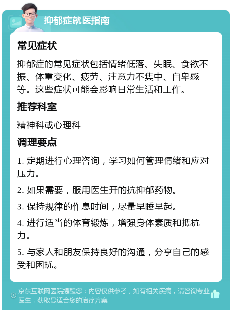 抑郁症就医指南 常见症状 抑郁症的常见症状包括情绪低落、失眠、食欲不振、体重变化、疲劳、注意力不集中、自卑感等。这些症状可能会影响日常生活和工作。 推荐科室 精神科或心理科 调理要点 1. 定期进行心理咨询，学习如何管理情绪和应对压力。 2. 如果需要，服用医生开的抗抑郁药物。 3. 保持规律的作息时间，尽量早睡早起。 4. 进行适当的体育锻炼，增强身体素质和抵抗力。 5. 与家人和朋友保持良好的沟通，分享自己的感受和困扰。