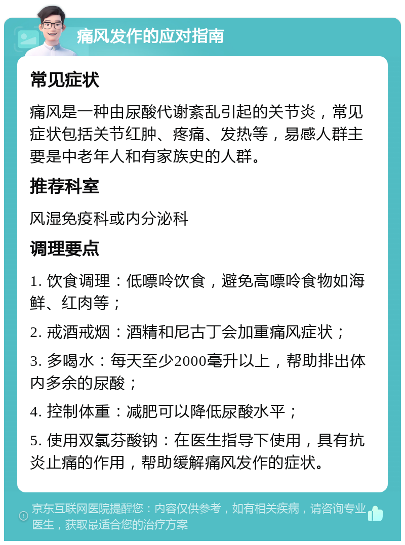 痛风发作的应对指南 常见症状 痛风是一种由尿酸代谢紊乱引起的关节炎，常见症状包括关节红肿、疼痛、发热等，易感人群主要是中老年人和有家族史的人群。 推荐科室 风湿免疫科或内分泌科 调理要点 1. 饮食调理：低嘌呤饮食，避免高嘌呤食物如海鲜、红肉等； 2. 戒酒戒烟：酒精和尼古丁会加重痛风症状； 3. 多喝水：每天至少2000毫升以上，帮助排出体内多余的尿酸； 4. 控制体重：减肥可以降低尿酸水平； 5. 使用双氯芬酸钠：在医生指导下使用，具有抗炎止痛的作用，帮助缓解痛风发作的症状。