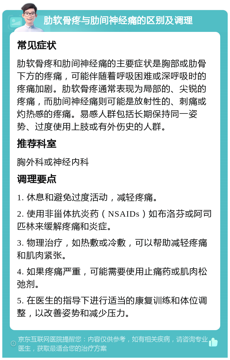 肋软骨疼与肋间神经痛的区别及调理 常见症状 肋软骨疼和肋间神经痛的主要症状是胸部或肋骨下方的疼痛，可能伴随着呼吸困难或深呼吸时的疼痛加剧。肋软骨疼通常表现为局部的、尖锐的疼痛，而肋间神经痛则可能是放射性的、刺痛或灼热感的疼痛。易感人群包括长期保持同一姿势、过度使用上肢或有外伤史的人群。 推荐科室 胸外科或神经内科 调理要点 1. 休息和避免过度活动，减轻疼痛。 2. 使用非甾体抗炎药（NSAIDs）如布洛芬或阿司匹林来缓解疼痛和炎症。 3. 物理治疗，如热敷或冷敷，可以帮助减轻疼痛和肌肉紧张。 4. 如果疼痛严重，可能需要使用止痛药或肌肉松弛剂。 5. 在医生的指导下进行适当的康复训练和体位调整，以改善姿势和减少压力。