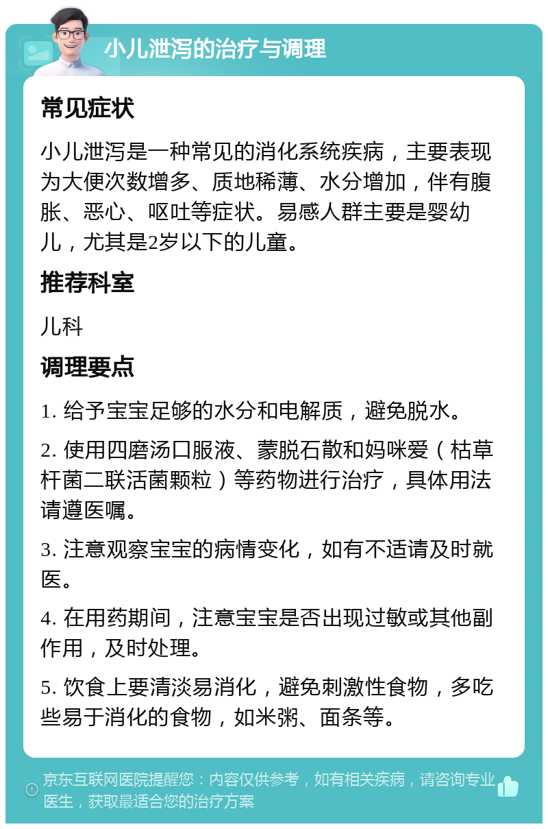 小儿泄泻的治疗与调理 常见症状 小儿泄泻是一种常见的消化系统疾病，主要表现为大便次数增多、质地稀薄、水分增加，伴有腹胀、恶心、呕吐等症状。易感人群主要是婴幼儿，尤其是2岁以下的儿童。 推荐科室 儿科 调理要点 1. 给予宝宝足够的水分和电解质，避免脱水。 2. 使用四磨汤口服液、蒙脱石散和妈咪爱（枯草杆菌二联活菌颗粒）等药物进行治疗，具体用法请遵医嘱。 3. 注意观察宝宝的病情变化，如有不适请及时就医。 4. 在用药期间，注意宝宝是否出现过敏或其他副作用，及时处理。 5. 饮食上要清淡易消化，避免刺激性食物，多吃些易于消化的食物，如米粥、面条等。