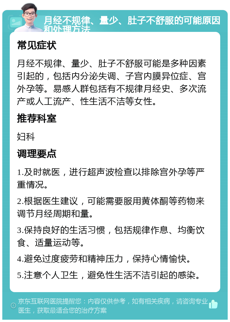 月经不规律、量少、肚子不舒服的可能原因和处理方法 常见症状 月经不规律、量少、肚子不舒服可能是多种因素引起的，包括内分泌失调、子宫内膜异位症、宫外孕等。易感人群包括有不规律月经史、多次流产或人工流产、性生活不洁等女性。 推荐科室 妇科 调理要点 1.及时就医，进行超声波检查以排除宫外孕等严重情况。 2.根据医生建议，可能需要服用黄体酮等药物来调节月经周期和量。 3.保持良好的生活习惯，包括规律作息、均衡饮食、适量运动等。 4.避免过度疲劳和精神压力，保持心情愉快。 5.注意个人卫生，避免性生活不洁引起的感染。