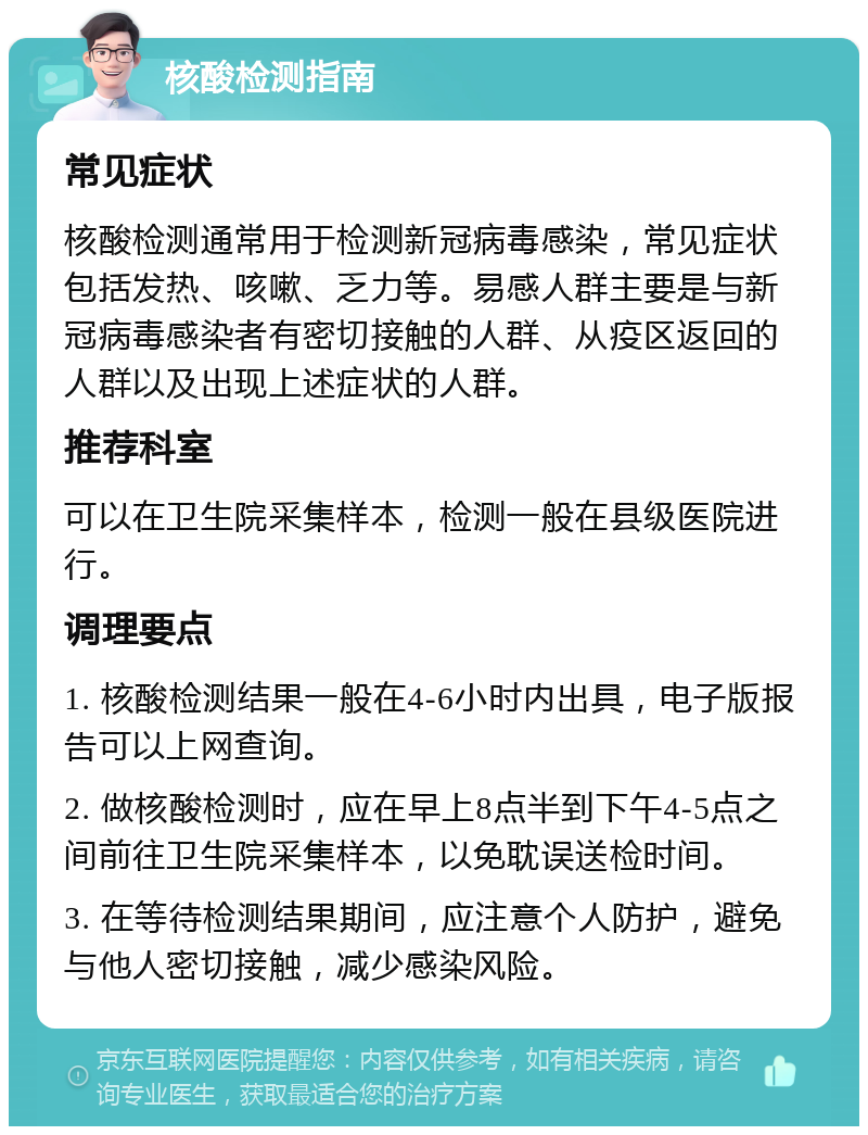 核酸检测指南 常见症状 核酸检测通常用于检测新冠病毒感染，常见症状包括发热、咳嗽、乏力等。易感人群主要是与新冠病毒感染者有密切接触的人群、从疫区返回的人群以及出现上述症状的人群。 推荐科室 可以在卫生院采集样本，检测一般在县级医院进行。 调理要点 1. 核酸检测结果一般在4-6小时内出具，电子版报告可以上网查询。 2. 做核酸检测时，应在早上8点半到下午4-5点之间前往卫生院采集样本，以免耽误送检时间。 3. 在等待检测结果期间，应注意个人防护，避免与他人密切接触，减少感染风险。