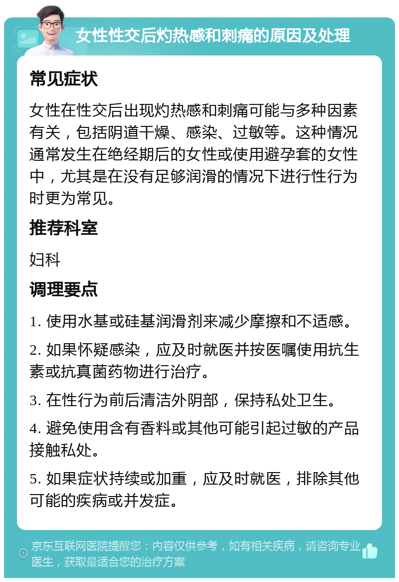 女性性交后灼热感和刺痛的原因及处理 常见症状 女性在性交后出现灼热感和刺痛可能与多种因素有关，包括阴道干燥、感染、过敏等。这种情况通常发生在绝经期后的女性或使用避孕套的女性中，尤其是在没有足够润滑的情况下进行性行为时更为常见。 推荐科室 妇科 调理要点 1. 使用水基或硅基润滑剂来减少摩擦和不适感。 2. 如果怀疑感染，应及时就医并按医嘱使用抗生素或抗真菌药物进行治疗。 3. 在性行为前后清洁外阴部，保持私处卫生。 4. 避免使用含有香料或其他可能引起过敏的产品接触私处。 5. 如果症状持续或加重，应及时就医，排除其他可能的疾病或并发症。