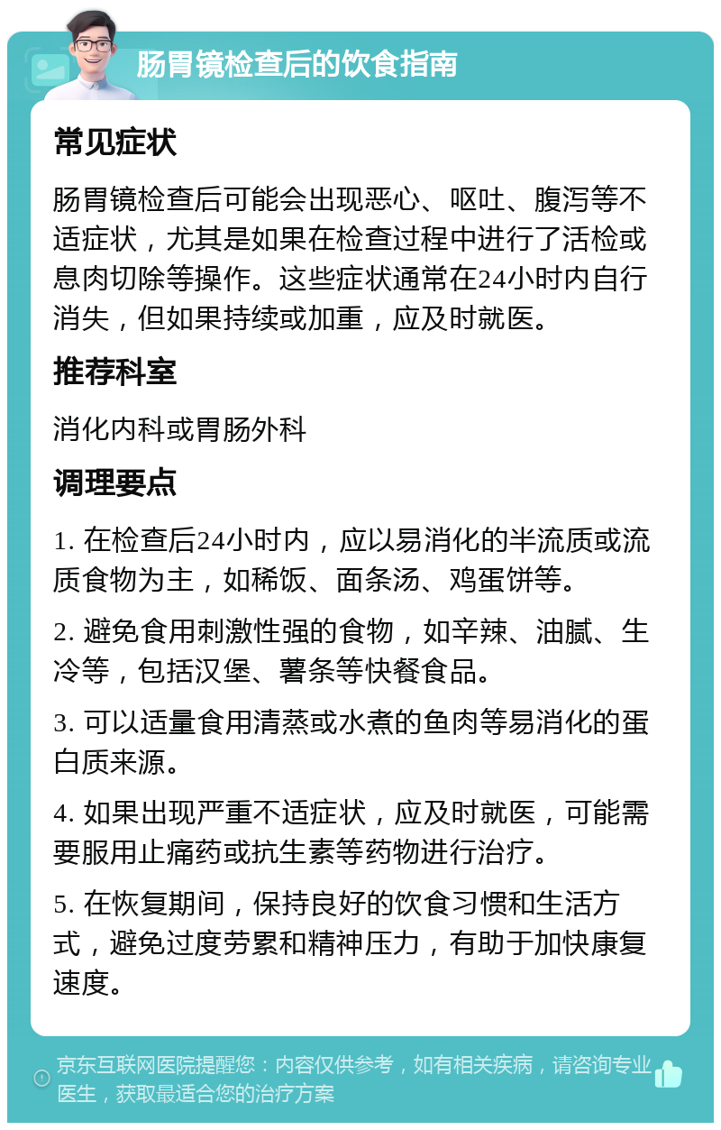 肠胃镜检查后的饮食指南 常见症状 肠胃镜检查后可能会出现恶心、呕吐、腹泻等不适症状，尤其是如果在检查过程中进行了活检或息肉切除等操作。这些症状通常在24小时内自行消失，但如果持续或加重，应及时就医。 推荐科室 消化内科或胃肠外科 调理要点 1. 在检查后24小时内，应以易消化的半流质或流质食物为主，如稀饭、面条汤、鸡蛋饼等。 2. 避免食用刺激性强的食物，如辛辣、油腻、生冷等，包括汉堡、薯条等快餐食品。 3. 可以适量食用清蒸或水煮的鱼肉等易消化的蛋白质来源。 4. 如果出现严重不适症状，应及时就医，可能需要服用止痛药或抗生素等药物进行治疗。 5. 在恢复期间，保持良好的饮食习惯和生活方式，避免过度劳累和精神压力，有助于加快康复速度。