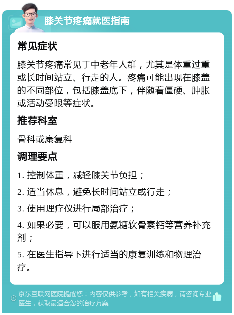 膝关节疼痛就医指南 常见症状 膝关节疼痛常见于中老年人群，尤其是体重过重或长时间站立、行走的人。疼痛可能出现在膝盖的不同部位，包括膝盖底下，伴随着僵硬、肿胀或活动受限等症状。 推荐科室 骨科或康复科 调理要点 1. 控制体重，减轻膝关节负担； 2. 适当休息，避免长时间站立或行走； 3. 使用理疗仪进行局部治疗； 4. 如果必要，可以服用氨糖软骨素钙等营养补充剂； 5. 在医生指导下进行适当的康复训练和物理治疗。