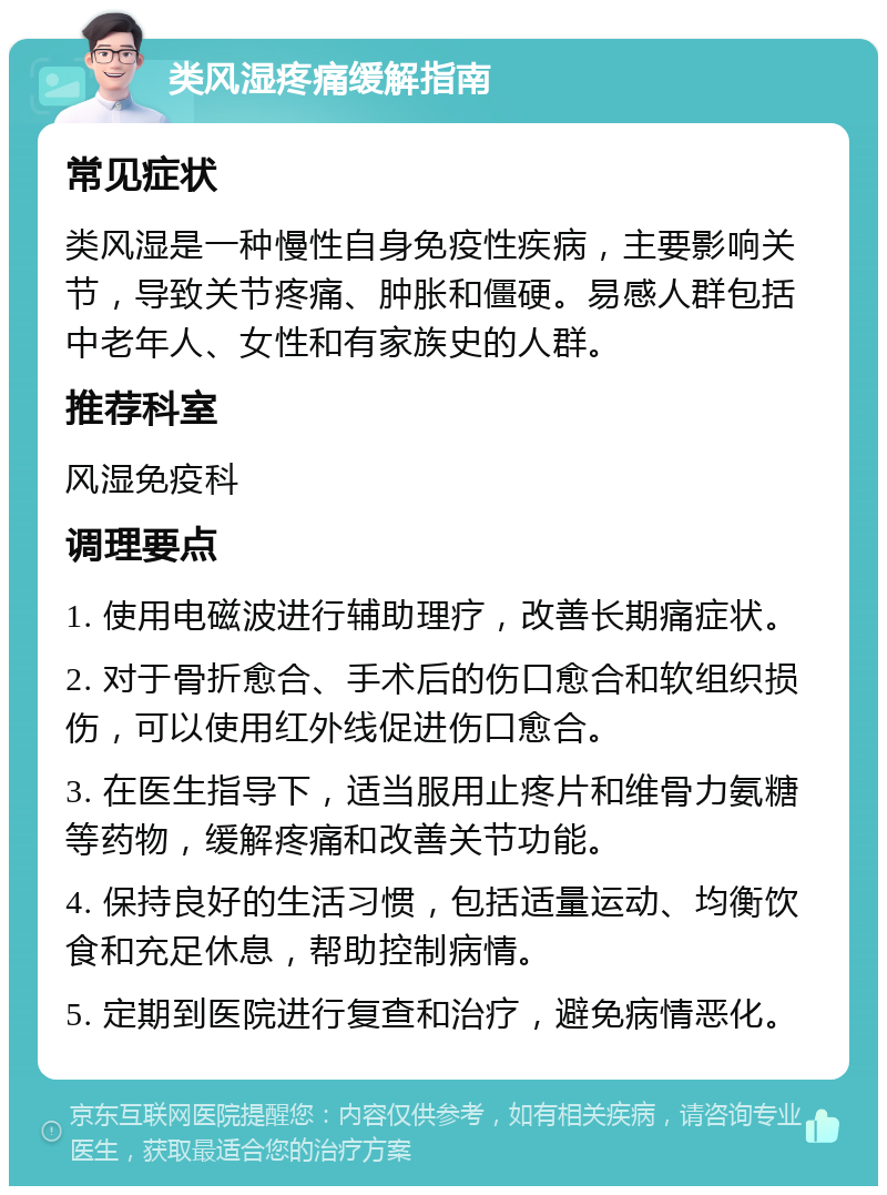 类风湿疼痛缓解指南 常见症状 类风湿是一种慢性自身免疫性疾病，主要影响关节，导致关节疼痛、肿胀和僵硬。易感人群包括中老年人、女性和有家族史的人群。 推荐科室 风湿免疫科 调理要点 1. 使用电磁波进行辅助理疗，改善长期痛症状。 2. 对于骨折愈合、手术后的伤口愈合和软组织损伤，可以使用红外线促进伤口愈合。 3. 在医生指导下，适当服用止疼片和维骨力氨糖等药物，缓解疼痛和改善关节功能。 4. 保持良好的生活习惯，包括适量运动、均衡饮食和充足休息，帮助控制病情。 5. 定期到医院进行复查和治疗，避免病情恶化。