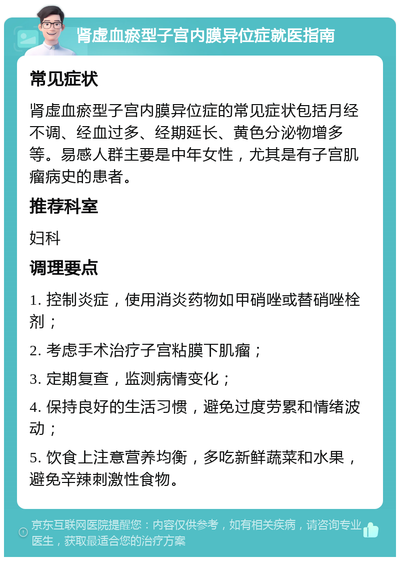 肾虚血瘀型子宫内膜异位症就医指南 常见症状 肾虚血瘀型子宫内膜异位症的常见症状包括月经不调、经血过多、经期延长、黄色分泌物增多等。易感人群主要是中年女性，尤其是有子宫肌瘤病史的患者。 推荐科室 妇科 调理要点 1. 控制炎症，使用消炎药物如甲硝唑或替硝唑栓剂； 2. 考虑手术治疗子宫粘膜下肌瘤； 3. 定期复查，监测病情变化； 4. 保持良好的生活习惯，避免过度劳累和情绪波动； 5. 饮食上注意营养均衡，多吃新鲜蔬菜和水果，避免辛辣刺激性食物。