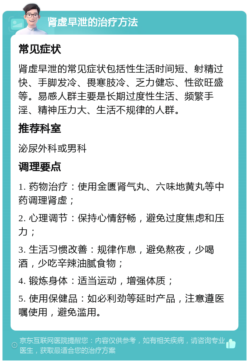 肾虚早泄的治疗方法 常见症状 肾虚早泄的常见症状包括性生活时间短、射精过快、手脚发冷、畏寒肢冷、乏力健忘、性欲旺盛等。易感人群主要是长期过度性生活、频繁手淫、精神压力大、生活不规律的人群。 推荐科室 泌尿外科或男科 调理要点 1. 药物治疗：使用金匮肾气丸、六味地黄丸等中药调理肾虚； 2. 心理调节：保持心情舒畅，避免过度焦虑和压力； 3. 生活习惯改善：规律作息，避免熬夜，少喝酒，少吃辛辣油腻食物； 4. 锻炼身体：适当运动，增强体质； 5. 使用保健品：如必利劲等延时产品，注意遵医嘱使用，避免滥用。