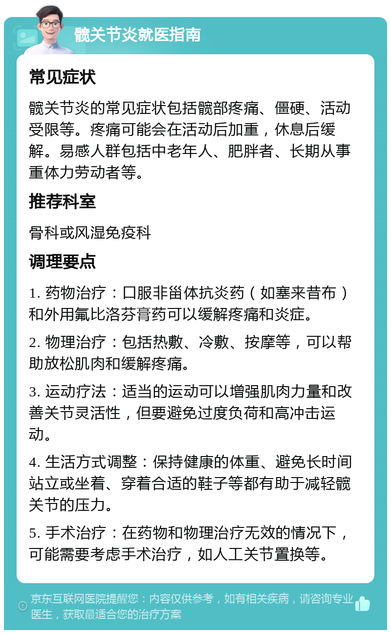 髋关节炎就医指南 常见症状 髋关节炎的常见症状包括髋部疼痛、僵硬、活动受限等。疼痛可能会在活动后加重，休息后缓解。易感人群包括中老年人、肥胖者、长期从事重体力劳动者等。 推荐科室 骨科或风湿免疫科 调理要点 1. 药物治疗：口服非甾体抗炎药（如塞来昔布）和外用氟比洛芬膏药可以缓解疼痛和炎症。 2. 物理治疗：包括热敷、冷敷、按摩等，可以帮助放松肌肉和缓解疼痛。 3. 运动疗法：适当的运动可以增强肌肉力量和改善关节灵活性，但要避免过度负荷和高冲击运动。 4. 生活方式调整：保持健康的体重、避免长时间站立或坐着、穿着合适的鞋子等都有助于减轻髋关节的压力。 5. 手术治疗：在药物和物理治疗无效的情况下，可能需要考虑手术治疗，如人工关节置换等。