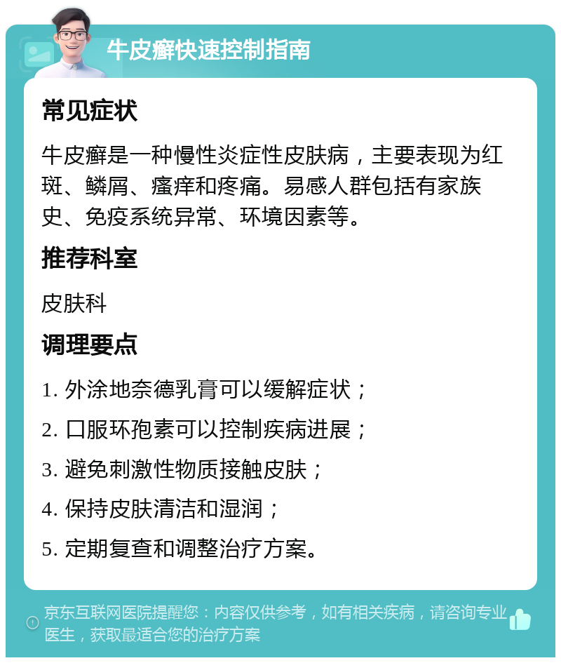 牛皮癣快速控制指南 常见症状 牛皮癣是一种慢性炎症性皮肤病，主要表现为红斑、鳞屑、瘙痒和疼痛。易感人群包括有家族史、免疫系统异常、环境因素等。 推荐科室 皮肤科 调理要点 1. 外涂地奈德乳膏可以缓解症状； 2. 口服环孢素可以控制疾病进展； 3. 避免刺激性物质接触皮肤； 4. 保持皮肤清洁和湿润； 5. 定期复查和调整治疗方案。