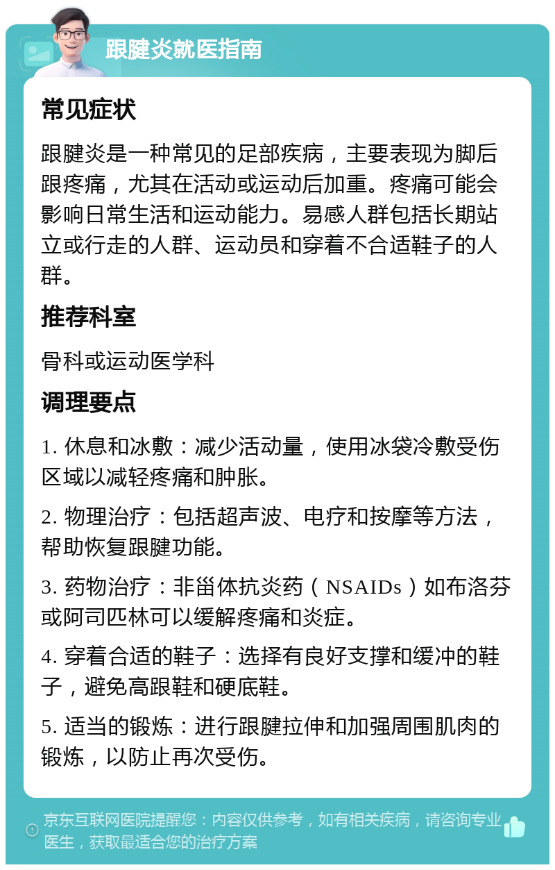 跟腱炎就医指南 常见症状 跟腱炎是一种常见的足部疾病，主要表现为脚后跟疼痛，尤其在活动或运动后加重。疼痛可能会影响日常生活和运动能力。易感人群包括长期站立或行走的人群、运动员和穿着不合适鞋子的人群。 推荐科室 骨科或运动医学科 调理要点 1. 休息和冰敷：减少活动量，使用冰袋冷敷受伤区域以减轻疼痛和肿胀。 2. 物理治疗：包括超声波、电疗和按摩等方法，帮助恢复跟腱功能。 3. 药物治疗：非甾体抗炎药（NSAIDs）如布洛芬或阿司匹林可以缓解疼痛和炎症。 4. 穿着合适的鞋子：选择有良好支撑和缓冲的鞋子，避免高跟鞋和硬底鞋。 5. 适当的锻炼：进行跟腱拉伸和加强周围肌肉的锻炼，以防止再次受伤。