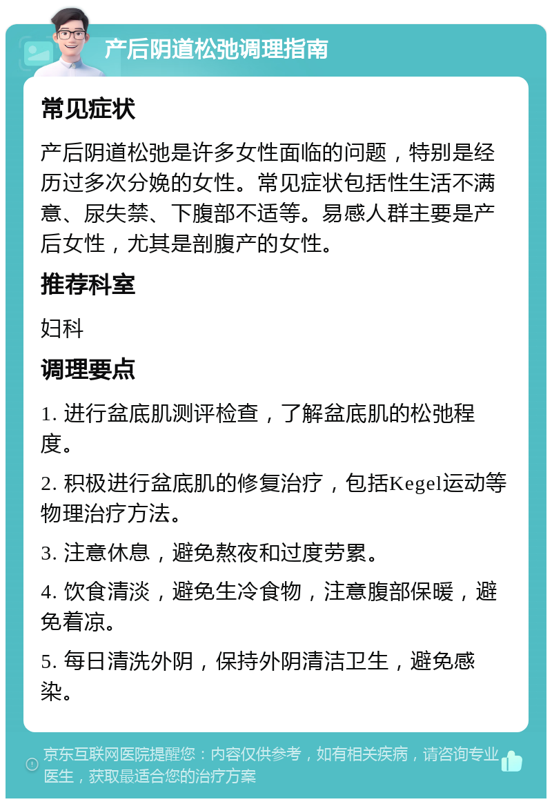 产后阴道松弛调理指南 常见症状 产后阴道松弛是许多女性面临的问题，特别是经历过多次分娩的女性。常见症状包括性生活不满意、尿失禁、下腹部不适等。易感人群主要是产后女性，尤其是剖腹产的女性。 推荐科室 妇科 调理要点 1. 进行盆底肌测评检查，了解盆底肌的松弛程度。 2. 积极进行盆底肌的修复治疗，包括Kegel运动等物理治疗方法。 3. 注意休息，避免熬夜和过度劳累。 4. 饮食清淡，避免生冷食物，注意腹部保暖，避免着凉。 5. 每日清洗外阴，保持外阴清洁卫生，避免感染。